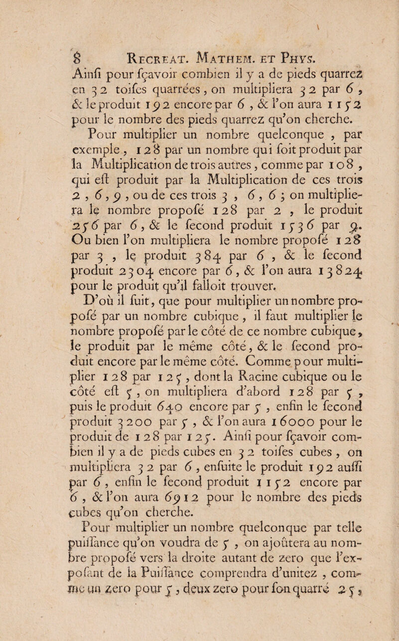 Ainfi pour fçavoir combien il y a de pieds quarreZ en 3 2 toifes quarrées, on multipliera 3 2 par 6 , Sc le produit 192 encore par 6 , Sc Ton aura 1 ip2 pour le nombre des pieds quarrez qu’on cherche. Pour multiplier un nombre quelconque , par exemple , 128 par un nombre qui foit produit par la Multiplication de trois autres, comme par 108, qui eft produit par la Multiplication de ces trois 2 , 6,9, ou de ces trois 3 , 6,6; on multiplie¬ ra le nombre propofé 128 par 2 , le produit 2 y 6 par 6, Si le fécond produit ip3<5 par Ou bien Ton multipliera le nombre propofé 128 par 3 , Iç produit 384 par 6 , 6c le fécond produit 2304 encore par 6, Sc l’on aura 13824. pour le produit qu’il faîloit trouver. D’où il fuit, que pour multiplier un nombre pro¬ pofé par un nombre cubique , il faut multiplier le nombre propofé parle côté de ce nombre cubique, le produit par le même côté, Sc le fécond pro¬ duit encore par le même côté. Comme p our multi¬ plier 128 par 123, dont la Racine cubique ou le côté eft 3 , on multipliera d’abord 128 par 3 , puis le produit 640 encore par p , enfin le fécond produit 3200 par y , Sc Ton aura 16000 pour le produit de 128 par 1 2p. Ainfi pour fçavoir com¬ bien il y a de pieds cubes en 3 2 toifes cubes , on multipliera 3 2 par 6 , enfuite le produit 192 auffi par 6, enfin le fécond produit 1 ip2 encore par 6 , Sc l’on aura 69 12 pour le nombre des pieds cubes qu’on cherche. Pour multiplier un nombre quelconque par telle puillance qu’on voudra de p , on ajoutera au nom¬ bre propofé vers la droite autant de zéro que l’ex¬ po Tant de la Puifïànce comprendra d’unitez , conv