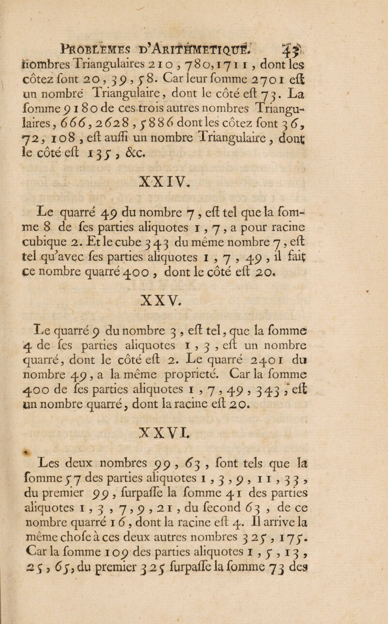 PROBEEMES d’AriTSMETIQÜÈ. iiombres Triangulaires 210 , 78 o, 1711, dont les cotez font 2 0, 3 9 , y 8. Car leur fomme 2701 cü un nombre Triangulaire, dont le coté eft 73. La fomme 9 1 8 o de ces trois autres nombres Triangu¬ laires, 666,2628 , 7886 dont les cotez font 3 6y 72, 108 , eft aufti un nombre Triangulaire , dont le côté eft 13 7 , Sic. XXIV. Le quarré 49 du nombre 7 , eft tel que la fom¬ me 8 de fes parties aliquotes 1,7 , a pour racine cubique 2. Et le cube 343 du même nombre 7, eft tel qu’avec fes parties aliquotes 1,7,49 , il fait ce nombre quarré 400 , dont le côté eft 20. XXV. Le quarré 9 du nombre 3 , eft tel, que la fomme 4 de fes parties aliquotes 1 , 3 , eft un nombre quarré, dont le côté eft 2. Le quarré 2401 du nombre 49 , a la même propriété. Car la fomme 400 de fes parties aliquotes 1,7,49,343 ,‘eft un nombre quarré, dont la racine eft 20. XXVI. Les deux nombres 99 , 63 , font tels que là fomme y 7 des parties aliquotes 1,3,9, 11,33, du premier 99 , furpaiïe la fomme 41 des parties aliquotes 1,3,7,9,21, du fécond 6 3 , de ce nombre quarré 1 6, dont la racine eft 4. Il arrive la même chofe à ces deux autres nombres 327,177. Car la fomme 109 des parties aliquotes 1,7,13,