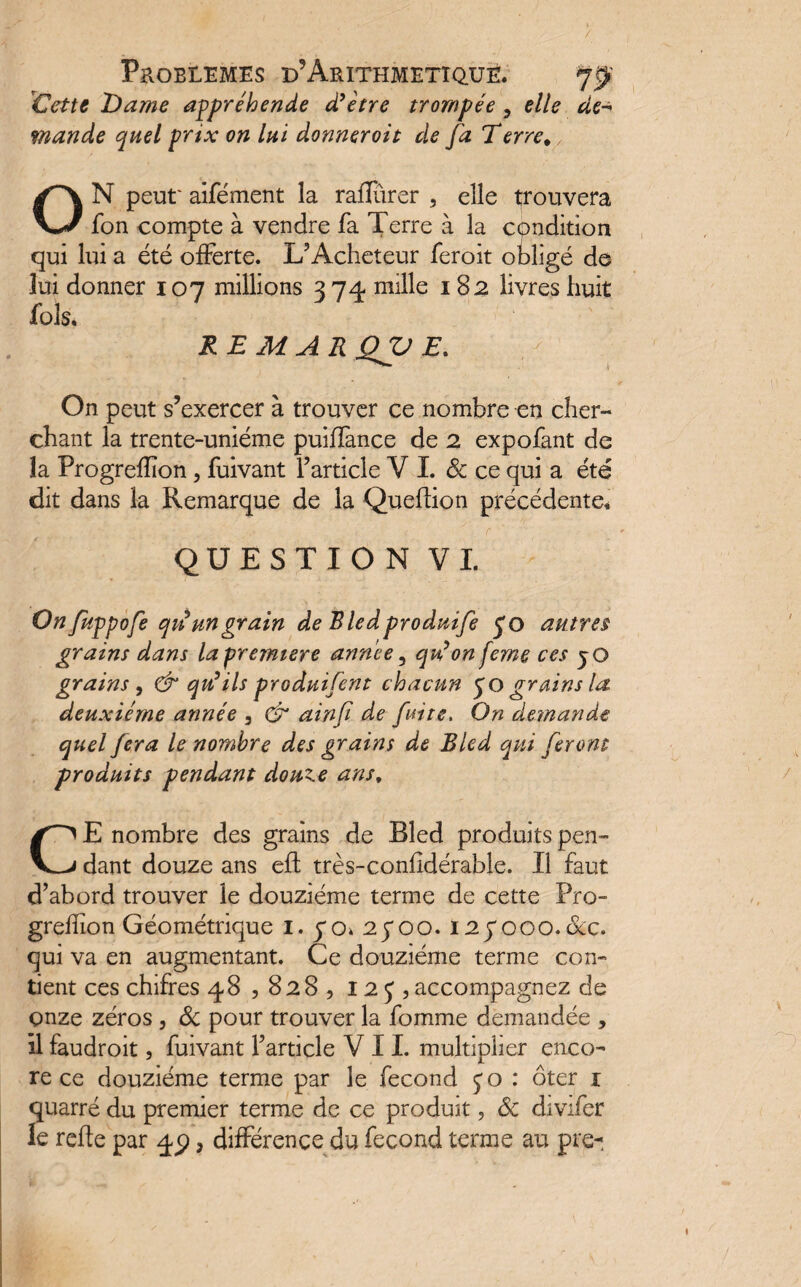 Cette l)ame appréhende d'être trompée ? elle de-* mande quel prix on lui donneroit de fa Terre% ON peut'aifément la rafïîtrer , elle trouvera fon compte à vendre fa Terre à la condition qui lui a été offerte. L’Acheteur feroit obligé de lui donner 107 millions 374 mille 182 livres huit fols. - ' . RE MAR OV E. On peut s’exercer à trouver ce nombre en cher¬ chant la trente-uniéme puiflànce de 2 expofant de la Progreffon, fuivant l’article V L & ce qui a été dit dans la Remarque de la Quefïion précédente. QUESTION VI. Onfuppofe qii un grain de Bledproduife £0 autres grains dans la première année , qu'on feme ces jQ grains , & qu'ils produifent chacun yo grains la deuxième année , & ainfi de fuite. On demande quel fera le nombre des grains de Bled qui feront produits pendant douze ans, CE nombre des grains de Bled produits pen¬ dant douze ans effc très-confîdérable. Il faut d’abord trouver le douzième terme de cette Pro- greffon Géométrique 1. 70. 25*00. 12yooo.&c. qui va en augmentant. Ce douzième terme con¬ tient ces chifres 48,828, 12 f , accompagnez de onze zéros , & pour trouver la fomme demandée , il faudroit, fuivant l’article VIL multiplier enco¬ re ce douzième terme par le fécond 50 : ôter 1 quarré du premier terme de ce produit, 8c divifer le refte par 45) 3 différence du fécond terme au pre- 1