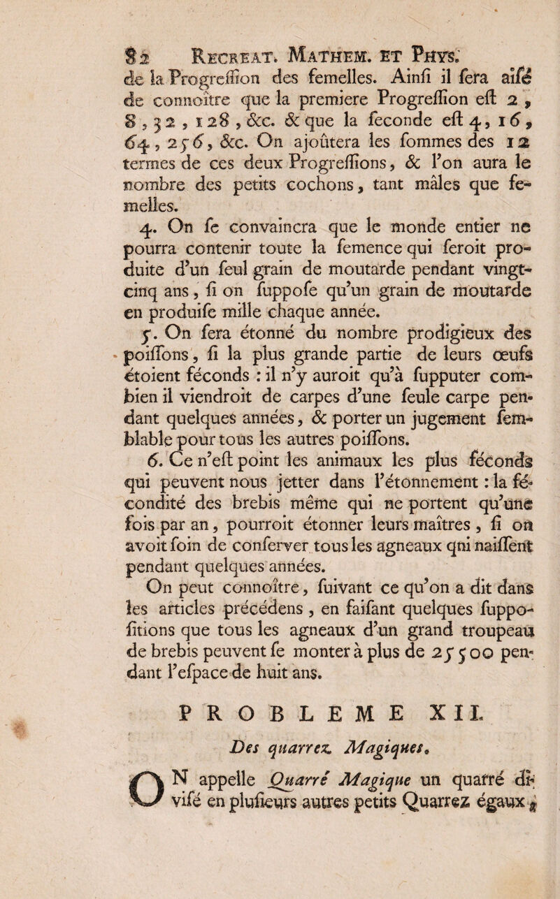 de la Progrcffion des femelles. Ainfi il fera ailé de connoître que la première Progreffion eft 2 , S 3 3 2 , 1283 Sic. ôc que la fécondé efl: 4, 16 , 6^, 25-^3 &c. On ajoûtera les fommes des 12 termes de ces deux Progrefiions ? Sc Ton aura le nombre des petits cochons, tant mâles que fe¬ melles. 4. On fe convaincra que le monde entier ne pourra contenir toute la femence qui feroit pro¬ duite d’un feul grain de moutarde pendant vingt- cinq ans 3 fi on fuppofe qu’un grain de moutarde en produifc mille chaque année. y. On fera étonné du nombre prodigieux des poifibns, h la plus grande partie de leurs œufs étoient féconds : il n’y auroit qu’à fupputer com¬ bien il viendroit de carpes d’une feule carpe pen¬ dant quelques années, 6c porter un jugement fem- blable pour tous les autres poifibns. 6. Ce n’eft point les animaux les plus féconds qui peuvent nous jetter dans l’étonnement : la fé¬ condité des brebis même qui ne portent qu’une fois par an, pourroit étonner leurs maîtres , fi on avoit foin de conferver tous les agneaux qni naiffent pendant quelques années. On peut connoître, fuivant ce qu’on a dit dans les articles précédens , en faifant quelques fuppo- fitions que tous les agneaux d’un grand troupeau de brebis peuvent fe monter à plus de 2 y 5 00 pen¬ dant l’efpace de huit ans. PROBLEME XII Des quarrez. Magiques, ON appelle Quart é Magique un quafré cfr; vifé en piufieurs autres petits Quarrez égaux %