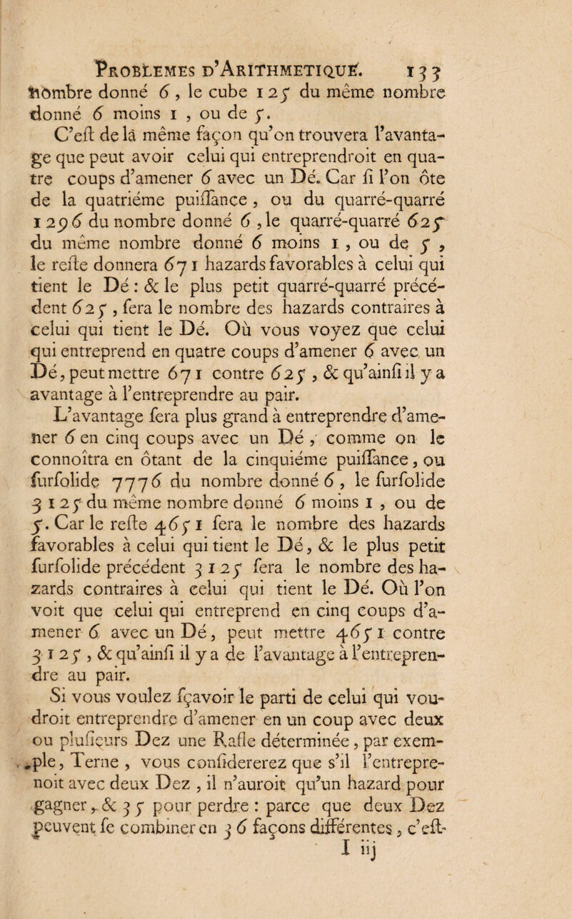 Nombre donné 6 , le cube i 2 y du même nombre donné 6 moins 1 , ou de y. C’efl delà même façon qu’on trouvera l’avanta¬ ge que peut avoir celui qui entreprendroit en qua¬ tre coups d’amener 6 avec un Dé. Car fî l’on ôte de la quatrième puiffance , ou du quarré-quarré 1 6 du nombre donné 6 , le quarré-quarré 62 f du même nombre donné 6 moins 1 , ou de y 9 le relie donnera <57 1 bazards favorables à celui qui tient le Dé : & le plus petit quarré-quarré précé¬ dent 62 y , fera le nombre des hazards contraires à celui qui tient le Dé. Où vous voyez que celui qui entreprend en quatre coups d’amener 6 avec un Dé, peut mettre 671 contre 62y , ôc qu’ainfi il y a avantage à l’entreprendre au pair. L’avantage fera plus grand à entreprendre d’ame¬ ner 6 en cinq coups avec un Dé , comme on le connoîtra en ôtant de la cinquième puifTance, ou furfolidç 7776 du nombre donné 6 , le furfolide 3 1 2 y du même nombre donné 6 moins 1 , ou de y. Car le relie 46) 1 fera le nombre des hazards favorables à celui qui tient le Dé, ôc le plus petit furfolide précédent 3127 fera le nombre des ha¬ zards contraires à celui qui tient le Dé. Où l’on voit que celui qui entreprend en cinq coups d’a¬ mener 6 avec un Dé, peut mettre 4671 contre 3 1 2 y , ôc qu’ainii il y a de l’avantage à l’entrepren¬ dre au pair. Si vous voulez fçavoir le parti de celui qui vou¬ dront entreprendre d’amener en un coup avec deux ou plufîçurs Dez une Rafle déterminée, par exem- , .pie, Terne , vous confklererez que s’il l’entrepre- noit avec deux Dez , il n’auroit qu’un hazard pour gagner ôc 3 y pour perdre : parce que deux Dez peuvent fc combiner en 3 6 façons différentes, c’cfT I iij