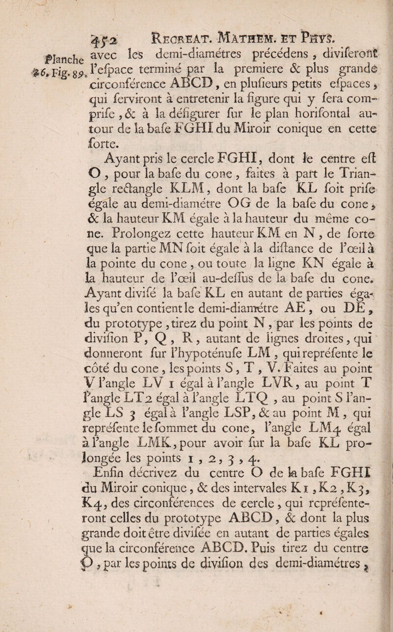 Planche avec ^es demi-diamétres précédais , divifereftfc #5* Fig. S9* Fefpace terminé par la première Sc plus grande circonférence ABCD, en plufieurs petits efpaces * qui fendront à entretenir la figure qui y fera com- prife , ôc à la défigurer fur le plan horifontal au¬ tour de la bafe FGHÏ du Miroir conique en cette forte. Ayant pris le cercle FGHI, dont le centre eft O > pour la bafe du cône , faîtes à part le Trian¬ gle reéiangle KLM, dont la bafe KL foit prife égale au demi-diamètre O G de la bafe du cône * ôc la hauteur KM égale à la hauteur du même cô¬ ne. Prolongez cette hauteur KM en N, de forte que la partie MN foit égale à la diftance de fœil à la pointe du cône , ou toute la ligne KN égale à la hauteur de Fœil au-deflus de la bafe du cône» Ayant divifé la bafe KL en autant de parties éga¬ les qu’en contient le demi-diamétre AE , ou DE 9 du prototype , tirez du point N , par les points de divifion P, Q , R, autant de lignes droites, qui donneront fur Fhypoténufe LM , qui repréfente le côté du cône, les points S, T , V. Faites au point V l’angle LV i égal àf angle LVR, au point T Pangle LT2 égal à F angle LTQ , au point S l’an¬ gle LS 3 égal à l’angle LSP, ôc au point M , qui repréfente lefommet du cône* l’angle LM4 égal à Pangle LMK,pour avoir fur la bafe KL pro¬ longée les points 1,253,4. Enfin décrivez du centre O de k bafe FGHI du Miroir conique, ôc des intervales K1, K2 , K3, K4, des circonférences de cercle , qui repréfente- ront celles du prototype ABCD, Ôc dont la plus grande doit être divifée en autant de parties égales que la circonférence ABCD. Puis tirez du centre O ^ par les points de divifion des demi-diamétres ?