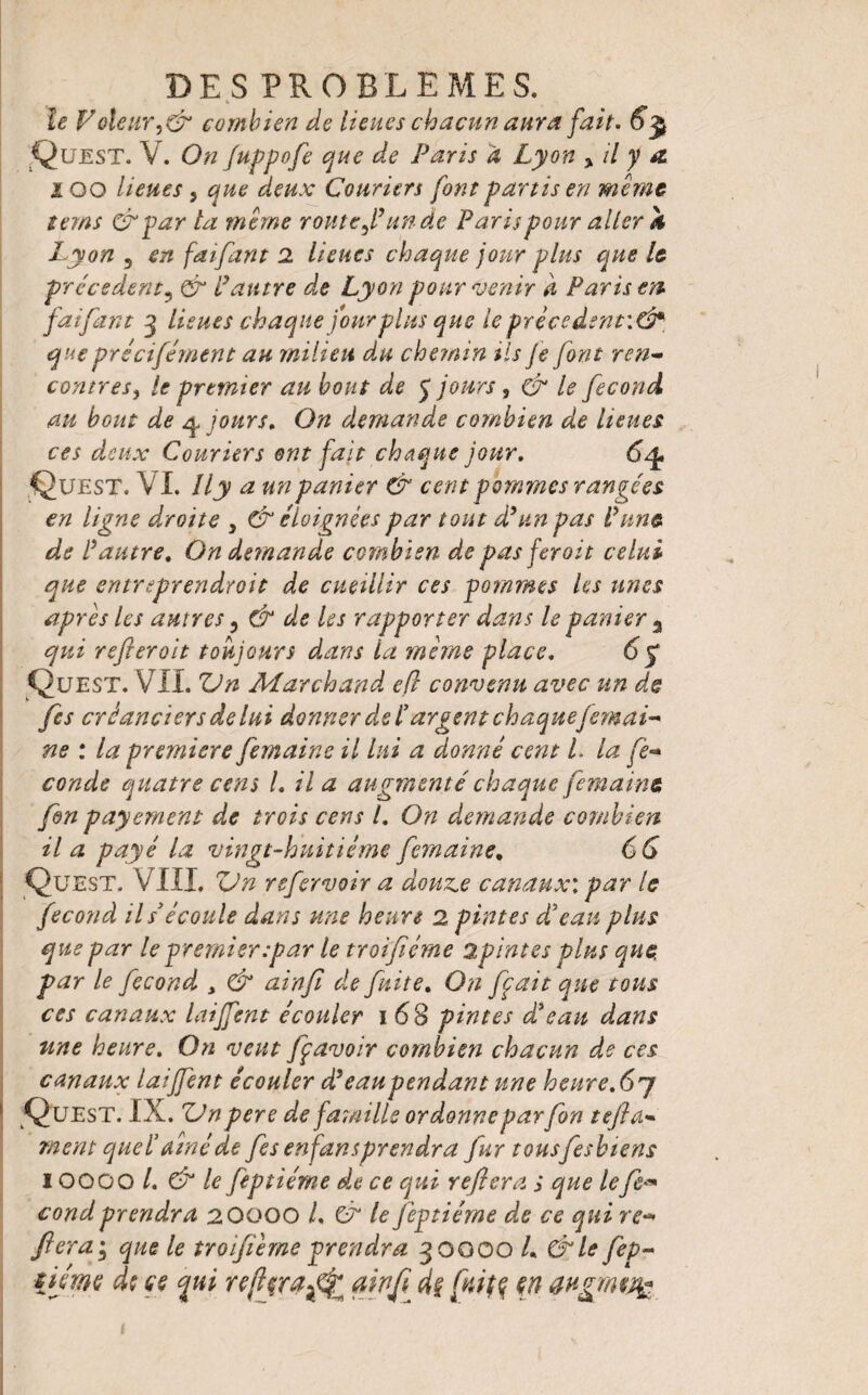 le Voleurcombien de lieues chacun aura fait. 6$ Quest. V. On fuppofi que de Paris à Lyon yil y a. i oo lieues 5 que deux Couriers font partis en même tems &par ta même routeun de Paris pour aller h Lyon 5 en faifant 2 lieues chaque jour plus que le precedent? & Lautre de Lyon pour venir d Paris en faifant 3 lieues chaque jour plus que le prècedent\& que précifément au milieu du chemin iis Je J ont ren¬ contres^ le premier au bout de J jours, & le fécond au bout de y jours. On demande combien de lieues ces deux Couriers ont fait chaque jour. 6y. Quest. VI. îly a un panier & cent pommes rangées en ligne droite y & éloignées par tout dé un pas Lune de P autre. On demande combien de pas ferait celui que entreprendroit de cueillir ces pommes les unes apres les autres, & de Us rapporter dans le panier 3 qui referait toujours dans la même place. 6 y Quest. VIL Vn Marchand efl convenu avec un de fis créanciers de lui donner dsi’argent chaquejemai- ne : la première femaine il lui a donné cent L la fé¬ condé quatre cens L il a augmenté chaque femaine fin payement de trois cens l. On demande combien il a payé la vingt-huitième femaine. 66 Quest. VIII. Vn rsfirvoir a donne canaux: par le fécond ils écoule dans une heure 2 pintes d’eau plus que par le premier:par le troifiéme 2pintes plus que, par le fécond , & ainfi de fuite. On fiait que tous ces canaux laiffent écouler 1 68 pintes d’eau dans une heure. On veut fi avoir combien chacun de ces canaux laijfent écouler d’eau pendant une heure.67 Quest. IX. ZJn pere de famille ordonne par fin t efl ci¬ ment quel’ fine de fis enfansprendra fur tousfeshiens IOOOO /. & le fip tierce de ce qui refera ; que lefi« condprendra 20000 L & le fiptiéme de ce qui re¬ fera ; que le troifiéme prendra 30000 L &le fep- tjjme de ce qui refijra^j ainfi de fuite, en augmeq?