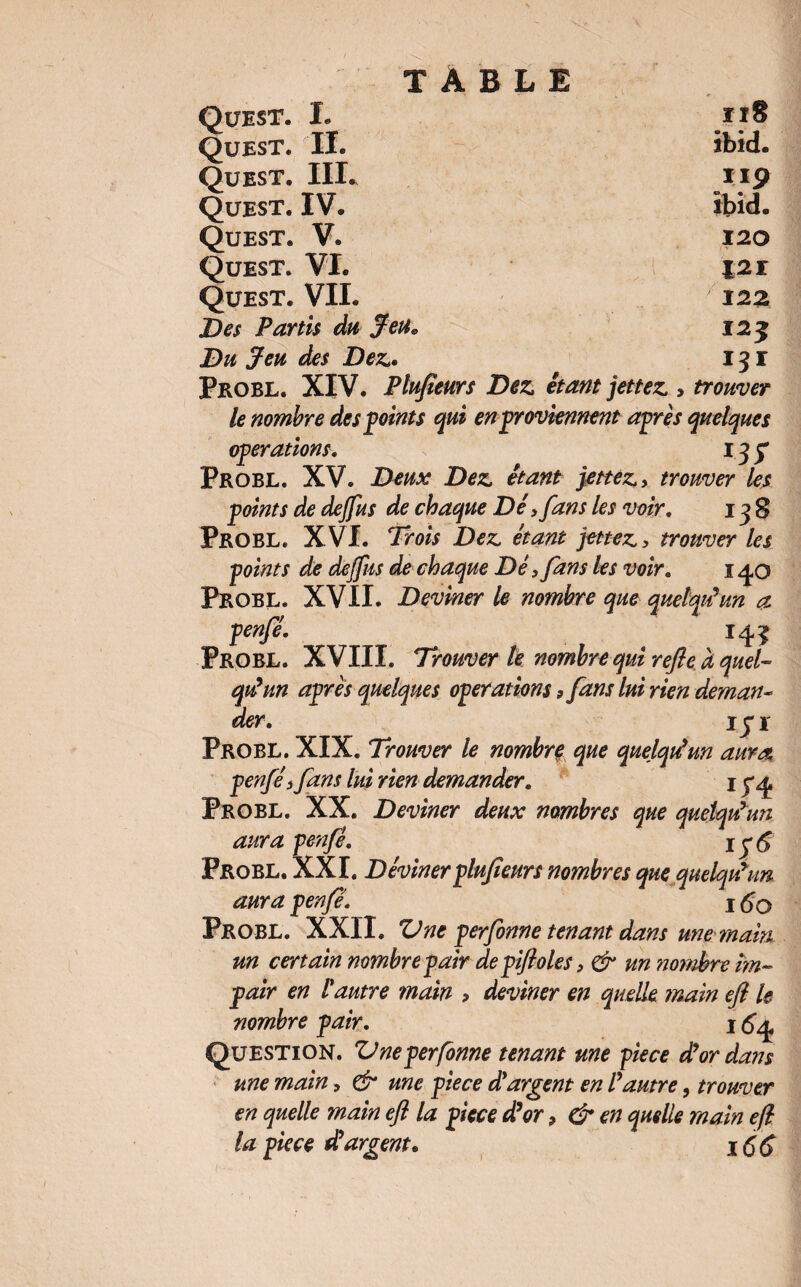 *** *■ 138 *** ***** Ouest. L iiS Quest. II. ibid. Quest. IIL 119 Quest. IV. ibid. Quest. V. 120 Quest. VL 121 Quest. VII. 122 Des Partis du Jeu. 12 j Du Jeu des Dez.. 131 Probe. XIV. Plufieurs Dez, étant jettez, > trouver le nombre des points qui en proviennent après quelques operations. 13 y Probe. XV. Deux Dez, étant jettez,, trouver les points de dejfus de chaque Dé > fans les voir, 138 Probe. XVI. Trois Dez, étant jettez,, trouver les points de dejfus de chaque Dé ,fans les voir. 140 Probe. XVII. Deviner le nombre que quelqu’un a penfé. 143 Probl. XVIII. Trouver le nombre qui refie à quel¬ qu’un après quelques operations > fans lui rien deman¬ der, iy 1 Probe. XIX. Trouver le nombre que quelqtdun aura penfé) fans lui rien demander, 1 y<£ Probe. XX. Deviner deux nombres que quelqu’un aura penfé, iy<£ Probl. XXI. Déviner plufieurs nombres que quelqu’un aura penfé'. 1 6q Probe. XXII. ZJne perfonne tenant dans une main un certain nombre pair de pifloles, & un nombre im¬ pair en l'autre main > deviner en quelle main efi le nombre pair. I Question. Vneperfonne tenant une piece d’or dans une main, & une piece d'argent en l’autre, trouver en quelle main efi la piece d’or 9 & en quelle main efi la piece d’argent* \(,6 )