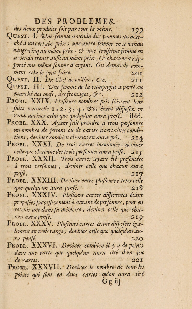 des deux produits foit par tout la mê?ne. iÿg Quest. I. ne femme a vendu dix pommes au mar¬ ché à un certain prix s une autre fe?nme en a vendu vingt-cinq au meme prix, & une troifiéme femme en a vendu trente auffi au ynémeprix , & chacune a rap¬ porté une meme fonme d'argent. On demande com¬ ment cela Je peut faire. 201 Quest. II. Du Chef de cuifne} &c. 211 Quest. III. Une femme de la campagne a porté au marché des œufs, des fromages , &c. 212. Peobl. XXIX. Plujïeurs nombres pris fiivant leur fuite naturelle 1,2,3, 45 étant dijpofiz,, en rond, deviner celui que quelqu'un aura penfé. ibid. Probl. XXX. Ayant fait prendre à trois perfonnes un nombre de jettons ou de cartes k certaines condi¬ tions , deviner combien chacun en aura pris. 21^ PbOBL. XXXI. De trois cartes inconnues, deviner celle que chacune des trois perfonnes aura prije. 215* Peobl. XXXII. Trois cartes ayant été prefentées k trois perfonnes •> deviner celle que chacun aura prije. 217 Peobl. XXXIII. Deviner entre plufeurs cartes celle que quelqu'un aura penfé. 218 Peobl. XXXIV. Plufeurs cartes differentes étant propofées fuccejfvement k autant deperfonnes,pour en retenir une dans fa mémoire, deviner celle que cha¬ cun aura -penfé. 21 p Peobl. XXXV. Plufeurs cartes étant dijpofées éga¬ lement en trois rangs, deviner celle que quelqu'un au¬ ra penfé. 220 Peobl. XXXVI. Deviner combien il y a de points dans une carte que quelqu'un aura tiré d'un jeu de cartes. 221 Frobl. XXXVII. Deviner le nombre de tous Tes points qui font en deux cartes qu'on aura tiré Ggüj