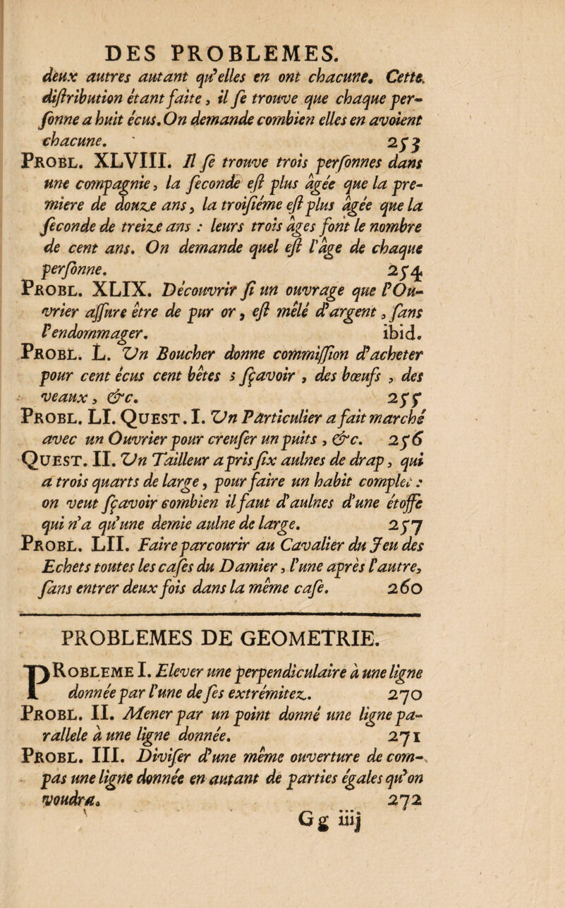 deux autres autant qu'elles en ont chacune. Cette diftribution étant faite, il fe trouve que chaque per- fonne a huit écus. On demande combien elles en avoient chacune. * Pkobl, XLVIII. Il fi trouve trois perfonnes dans une compagnie, la fécondé eft plus âgée que la pre¬ mière de douze ans, la troifiéme eft plus âgée que la fécondé de treize ans : leurs trois âges font le nombre de cent ans. On demande quel eft l'âge de chaque perfonne. 2p^ Pkobl. XLIX. Découvrir fi un ouvrage que l'Ou¬ vrier affure être de pur or, eft mêlé d'argent , fans P endommager. ibich Pkobl. L. Vn Boucher donne commiffion d'acheter pour cent écus cent bêtes s fi avoir , des bœufs , des veaux , &c. v 25*5* Probl. LI. QüEST. I. Vn Particulier a fait marché avec un Ouvrier pour creufer un puits , &c. 2 Qüest. II. Vn Tailleur aprisfix aulnes de drap, qui a trois quarts de large, pour faire un habit complet : on veut fi avoir combien il faut d'aulnes d'une étoffe qui n'a qu'une demie aulne de large. 2 y7 Pkobl. LII. Faire parcourir au Cavalier du Jeu des Echets toutes les cafés du Damier, l'une après P autre, fans entrer deux fois dans la même café. 2 60 PROBLEMES DE GEOMETRIE. PRobleme I. Elever une perpendiculaire à une ligne donnée par l'une de fis extrémitez. 270 Pkobl. II. Mener par un point donné une ligne pa¬ rallèle aune ligne donnée. 271 Probl. III. Divifer d'une même ouverture de com¬ pas une ligne donnée en autant de parties égales qu'on voudra* 272 G g tuj