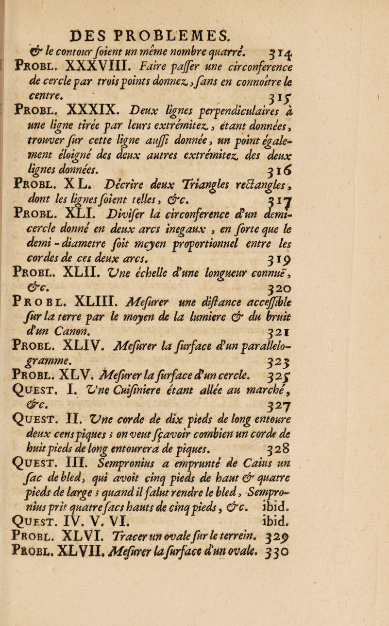 & le contour foient un même nombre quatre. 31^ Probl. XXXVIII. Faire pajfer une circonférence de cercle far trois f oints donnez, ,fans en connoître le centre. * 3 1 y Probl. XXXIX. Deux lignes perpendiculaires à me ligne tirée par leurs extrémités 3 étant données, trouver fur cette ligne aujfi donnée, un point égale¬ ment éloigné des deux autres extrémités des deux lignes données. 3 i 5 Probl. XL* Décrire deux Triangles rectangles5 dont les lignes foient telles, &c. 31 y Probl. XLI. Divifer la circonférence (Fun demi- cercle donné en deux arcs inégaux , en forte que le demi - diamètre foit mcyen proportionnel entre les cordes de ces deux arcs. 319 Probl. XLIL XJ ne échelle dé une longueur connue, &c. 320 Probl. XLIII. Mefurer une diflance accéffible fur la terre par le moyen de la lumière & du bruit dé un Canon. 321 Probl. XLIV. Mefurer la furface déun parallélo¬ gramme. 323 Probl. XLV. Mefurer la furface déun cercle. 3 23 Quest. I. Vne Cuijînkre étant allée au marché 9 &c. 327 Quest. II. ZJne corde de dix pieds de long entoure deux cens piques > on veut ff avoir combien un corde de huit pieds de long entourera de piques. 32 8 Quest. III. Sempronius a emprunté de Caius un fac de bled} qui avoit cinq pieds de haut & quatre pieds de large s quand il falut rendre le bled, Sempro¬ nius prit quatre fac s hauts de cinq pieds, &c. ibi d. Quest. IV. V. VI. ibid. Probl. XL VI. Tracer un ovale fur le terrein. 329 Probl. XL VII. Mefurer lafurface déun ovale. 330