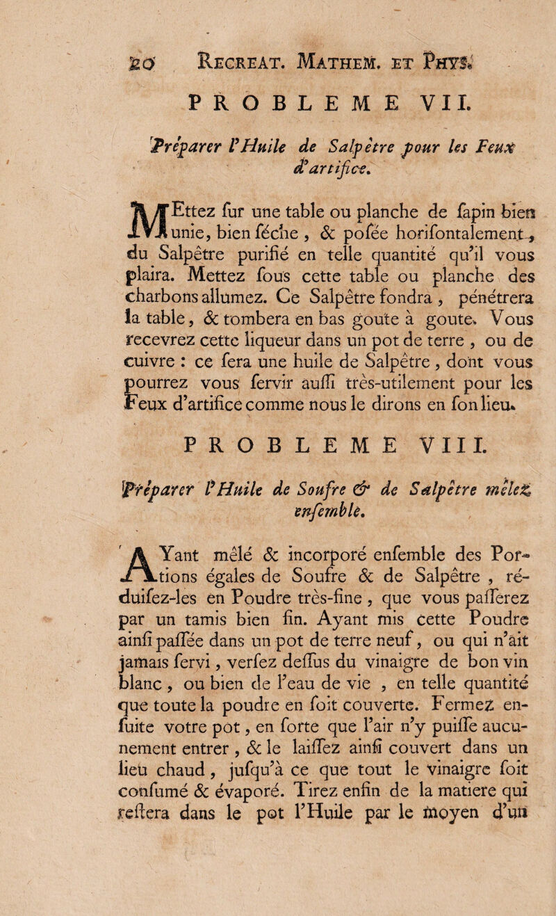 PROBLEME VIL Préparer l'Huile de Salpêtre pour les Feux d'artifice. MEttez fur une table ou planche de fapin bien unie, bienféche , ôc pofée horifontalement-, du Salpêtre purifié en telle quantité qu’il vous plaira. Mettez fous cette table ou planche des charbons allumez. Ce Salpêtre fondra , pénétrera la table, ôc tombera en bas goûte à goûte. Vous recevrez cette liqueur dans un pot de terre , ou de cuivre : ce fera une huile de Salpêtre , dont vous pourrez vous fervir auïïi très-utilement pour les Feux d’artifice comme nous le dirons en fonlieu* PROBLEME VIII. Préparer Ü Huile de Soufre & de Salpêtre mêlez? enfièmble. AYant mêlé 8c incorporé enfemble des Por¬ tions égales de Soufre ôc de Salpêtre , ré- düifez-les en Poudre très-fine , que vous pafferez par un tamis bien fin. Ayant mis cette Poudre ainfîpaffée dans un pot de terre neuf, ou qui n’ait jamais fervi, verfez deffus du vinaigre de bon vin blanc , ou bien de l’eau de vie , en telle quantité que toute la poudre en foit couverte. Fermez; en- fuite votre pot, en forte que l’air n’y puiffe aucu¬ nement entrer , ôc le laiffez ainfî couvert dans un lieu chaud, jufqu’à ce que tout le vinaigre foit confumé ôc évaporé. Tirez enfin de la matière qui reftera dans le pot l’Huile par le moyen d’un