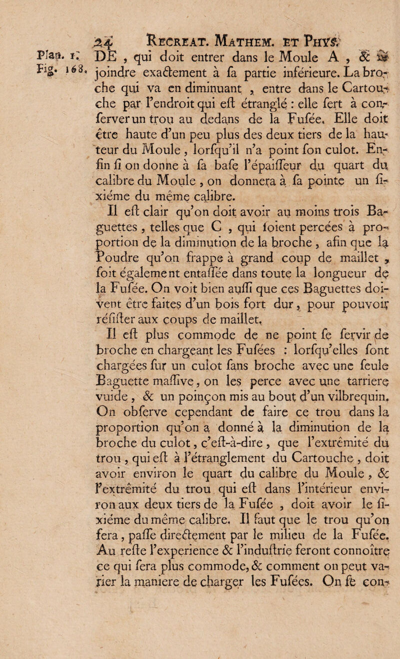 DE , qui doit entrer dans le Moule A , '& m- joindre exadement à fa partie inférieure. La bro¬ che qui va en diminuant x entre dans le Cartou^ che par F endroit qui eE étranglé : elle fert à con- ferverun trou au dedans de la Fufée, Elle doit être haute d’un peu plus des deux tiers de la hau* teur du Moule , lorfqu’il n’a point fon culot. En¬ fin fi on donne à fa bafe l’épaiffeur du quart du calibre du Moule , on donnera à fa pointe un fi- xiéme du même calibre. Il eE clair qu’on doit avoir au moins trois Ba¬ guettes , telles que C , qui ioient percées à pro-» portion de la diminution de la broche , afin que la Poudre qu’on frappe à grand coup de maillet , foit également entaffée dans toute la longueur dç la Fufée. On voit bien aufiî que ces Baguettes doi¬ vent être faites d’un bois fort dur, pour pouvoir* renfler aux coups de maillet, Il eE plus commode de ne point fe fervir de broche en chargeant les Fufées : lorfqu’elles font chargées fur un culot fans broche avec une feule Baguette maffîve, on les perce avec une tarrierç vuide , 3c un poinçon mis au bout d’un vilbrequin. On obferve cependant de faire ce trou dans la proportion qu’on a donné à la diminution de la broche du culot, c’efl-à-dire , que l’extrémité du trou , qui eE à l’étranglement du Cartouche , doit avoir environ le quart du calibre du Moule , 3c Fextrêmité du trou qui eE dans l’intérieur envi¬ ron aux deux tiers de la Fufée , doit avoir le fi- xiéme du même calibre. Il faut que le trou qu’on fera, paffe direêlement par le milieu de la Fufée, Au reEe l’experience 3c l’induflrie feront connoîtrç ce qui fera plus commode, 3c comment on peut va¬ rier la maniéré de charger les Fufées. On fe con-