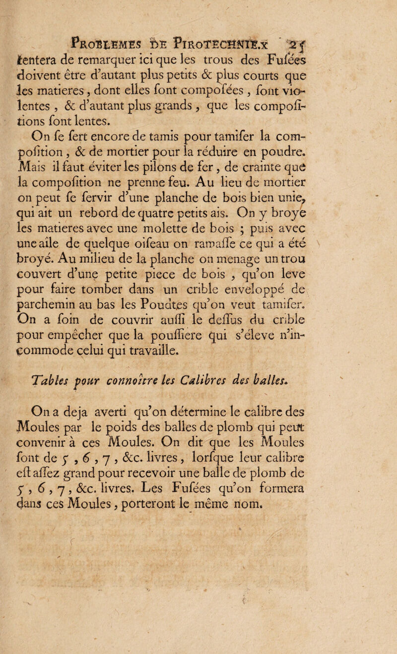 PROBLEMES ftE PlRoTSCHNÏt.X Wf tentera de remarquer ici que les trous des Fufées doivent être d’autant plus petits & plus courts que les matières, dont elles font compofées , font vio¬ lentes , & d’autant plus grands, que les compor¬ tions font lentes. On fe fert encore de tamis pour tamifer la com- pofition, & de mortier pour la réduire en poudre. Mais il faut éviter les pilons de fer, de crainte que la compofition ne prenne feu. Au lieu de mortier on peut fe fervir d’une planche de bois bien unie, qui ait un rebord de quatre petits ais. On y broyé les matières avec une molette de bois ; puis avec une aile de quelque oifeau on ramaffe ce qui a été broyé. Au milieu de la planche on ménagé un trou couvert d’une petite piece de bois , qu’on leve pour faire tomber dans un crible enveloppé de parchemin au bas les Poudtes qu’on veut tamifer. On a foin de couvrir au (fi le dellus du crible pour empêcher que la pouffiere qui s’élève n’in- commode celui qui travaille. Tables pour connohre les Calibres des balles. On a déjà averti qu’on détermine le calibre des Moules par le poids des balles de plomb qui peut convenir à ces Moules. On dit que les Moules font de y , 6,7 , &c. livres, lorfque leur calibre eft allez grand pour recevoir une balle de plomb de y , 6,7, Scc. livres. Les Fufées qu’on formera dans ces Moules, porteront le même nom. f