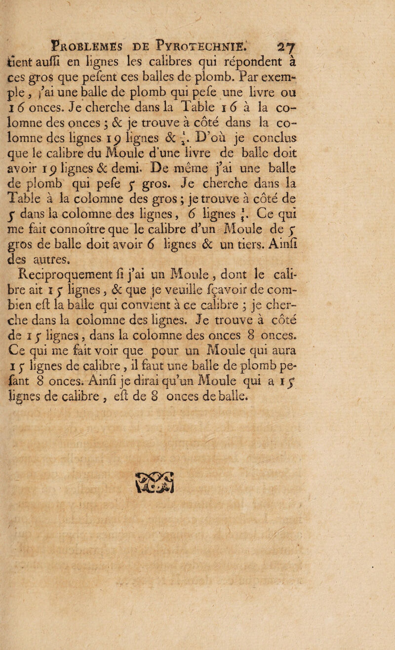 tient auffi en lignes les calibres qui répondent à ces gros que pefent ces balles de plomb. Par exem¬ ple , fai une balle de plomb qui pefe une livre ou I 6 onces. Je cherche dans la Table i 6 à la co¬ lomne des onces ; ôc je trouve à côté dans la co- îomne des lignes lignes Ôc {. D'où je conclus que le calibre du Moule d’une livre de balle doit avoir ip lignes ôc demi* De même j’ai une balle de plomb qui pefe y gros. Je cherche dans la Table à la colomne des gros ; je trouve à côté de y dans la colomne des lignes, 6 lignes Ce qui me fait connoître que le calibre d’un Moule de y gros de balle doit avoir 6 lignes ôc un tiers. Ainfi des autres. Réciproquement fi j’ai un Moule 5 dont le cali¬ bre ait 1 y lignes 3 ôc que |e veuille fçavoir de com¬ bien eft la balle qui convient à ce calibre ; je cher¬ che dans la colomne des lignes. Je trouve à côté de 1 y lignes, dans la colomne des onces 8 onces. Ce qui me fait voir que pour un Moule qui aura 1 y lignes de calibre , il faut une balle de plomb pe- fant 8 onces. Ainfi je dirai qu’un Moule qui a iy lignes de calibre , eft de 8 onces de balle.