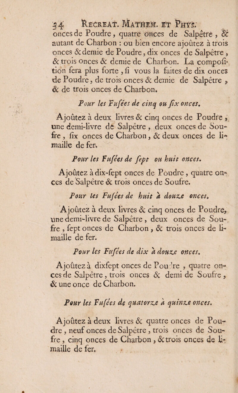 onces de Poudre, quatre onces de Salpêtre , & autant de Charbon : ou bien encore ajoutez à trois onces ôc demie de Poudre, dix onces de Salpêtre 3 & trois onces Sc demie de Charbon. La cornpofi- tion fera plus forte , fi vous la faites de dix onces de Poudre 5 de trois onces de demie de Salpêtre > 6c de trois onces de Charbon, Pour les Fnfées de cinq on Jix onces. Ajoutez à deux livres Sc cinq onces de Poudre s une demi-livre de Salpêtre , deux onces de Sou¬ fre , flx onces de Charbon, Sc deux onces de IL maille de fer. Pour les Fnfées de fept oh huit onces, Ajoûtez àdix-fept onces de Poudre , quatre on-* ces de Salpêtre Sc trois onces de Soufre. Pour les Fnfées de huit à douze onces, Ajoûtez à deux livres de cinq onces de Poudre*, tmedemidivrede Salpêtre, deux onces de Sou», fre , fept onces de Charbon , Sc trois onces de li¬ maille de fer. Pour les Fnfées de dix a douze onces, Ajoûtez à dixfept onces de Pou:7re , quatre on¬ ces de Salpêtre , trois onces de demi de Soufre 3 6c une once de Charbon. Pour les Fnfées de quatorze h quinze onces. Ajoûtez à deux livres de quatre onces de Pou¬ dre , neuf onces de Salpêtre , trois onces de Sou¬ fre , cinq onces de Charbon > de trois onces de li¬ maille de fer,