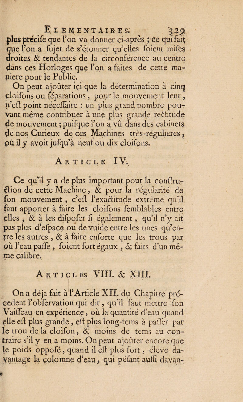 Elémentaires; 32$ plus prccîfe que Fon va donner ci-après ; ce qui fait; que Fon a fujet de s’étonner qu’elles foient mifes droites & tendantes de la circonférence au centre dans ces Horloges que Fon a faites de cette ma¬ niéré pour }e Public. On peut aioûtçr ici que la détermination à cinq çloifons ou léparations, pour le mouvement lent, n’eft point néceiïàire : un plus grand nombre pou¬ vant même contribuer à une plus grande reéhtude de mouvement; puifque Fon a vu dans des cabinets de nos Curieux de ces. Machines très-régulieres 5 pù il y avoit jufqu’à neuf ou dix çloifons. Article IV. . * . . v Ce qu’il y a de plus important pour la conftru- ffion de cette Machine, de pour la régularité de fon mouvement, c’eft l’exa&itude extrême qu’il faut apporter à faire les çloifons femblables entre elles , 8c à les difpofer li également, qu’il n’y ait pas plus d’efpace ou de vuide entre les unes qu’en¬ tre les autres , 8c à faire enforte que les trous par pù l’eau paflè , foient fort égaux , 8c faits d’un mê¬ me calibre. Articles VIII. 8c XIII. On a déjà fait à l’Article XII. du Chapitre pre¬ cedent Fobfervation qui dit, qu’il faut mettre fon Vaifteau en expérience, où la quantité d’eau quand elle eft plus grande , eft plus long-tems à paffer par le trou de la cloifon, 8c moins de tems au con¬ traire s’il y en a moins. On peut ajouter encore que le poids oppofé, quand il eft plus fort, éleve da¬ vantage la colomne d’eau, qui péfant auffi davan-