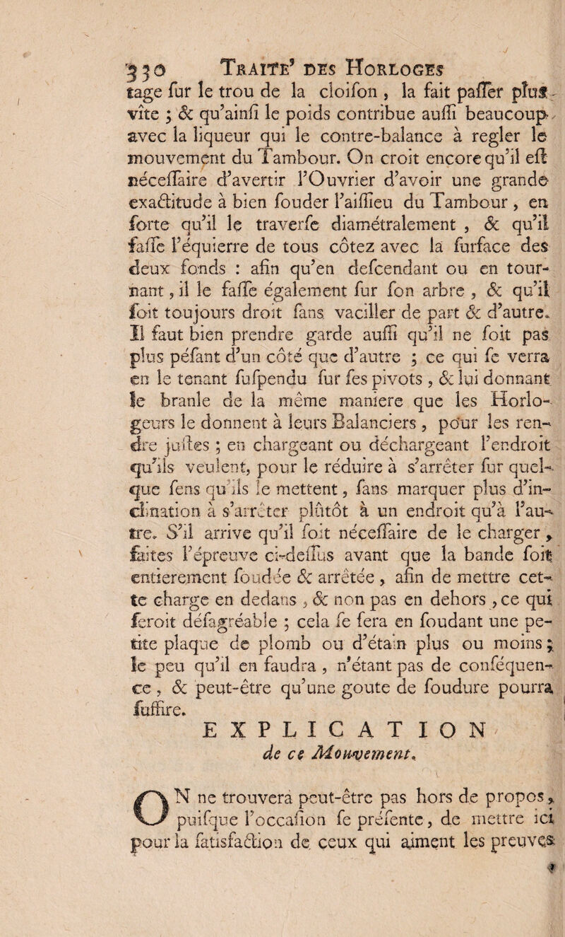 5 ^ o Traite9 des Horloges tage fur le trou de la cloifon , la fait palier pîuf r vite ; Ôc qu’ainfi le poids contribue auffî beaucoup avec la liqueur qui le contre-balance à regler le mouvement du Tambour. On croit encore quàl efl néceffaite d’avertir FOuvrier d’avoir une grand© exaditude à bien fouder l’aifîieu du Tambour , en forte qu’il le traverfe diamétralement , ôc qu’il fafle Féquierre de tous cotez avec la furface des deux fonds : afin qu’en defcendant ou en tour¬ nant , il le faffe également fur fon arbre , ôc qu’il fait toujours droit fans, vaciller de part Ôc d’autre. Il faut bien prendre garde aufiî qu’il ne foit pas plus péfant d’un côté que d’autre ; ce qui fe verra en le tenant fufpendu fur fes pivots , &: lui donnant le branle de la même maniéré que les Horlo- geurs le donnent à leurs Balanciers , po'ur les ren¬ dre juil.es ; en chargeant ou déchargeant l’endroit qu’ils veulent, pour le réduire à s’arrêter fur quel¬ que fens quhls le mettent, fans marquer plus d’in¬ clination à s’arrêter plûtôt à un endroit qu’à l’au- tre» S’il arrive qu’il foit néceffaire de le charger > laites l’épreuve chdeiTus avant que la bande foit' entièrement foudée ôc arrêtée , afin de mettre cet¬ te charge en dedans , ôc non pas en dehors , ce qui ferait défagréable ; cela fe fera en fondant une pe¬ tite plaque de plomb ou d’étain plus ou moins ; le peu qu’il en faudra , n’étant pas de conféquen- ce, ôc peut-être qu’une goûte de foudure pourra fuffire. EXPLICATION' I de es Momsmsnt, N ne trouvera peut-être pas hors de propos* J puifque Foccalîon fe préfente, de mettre ici •ur la fatisfadion de. ceux qui aiment les preuves