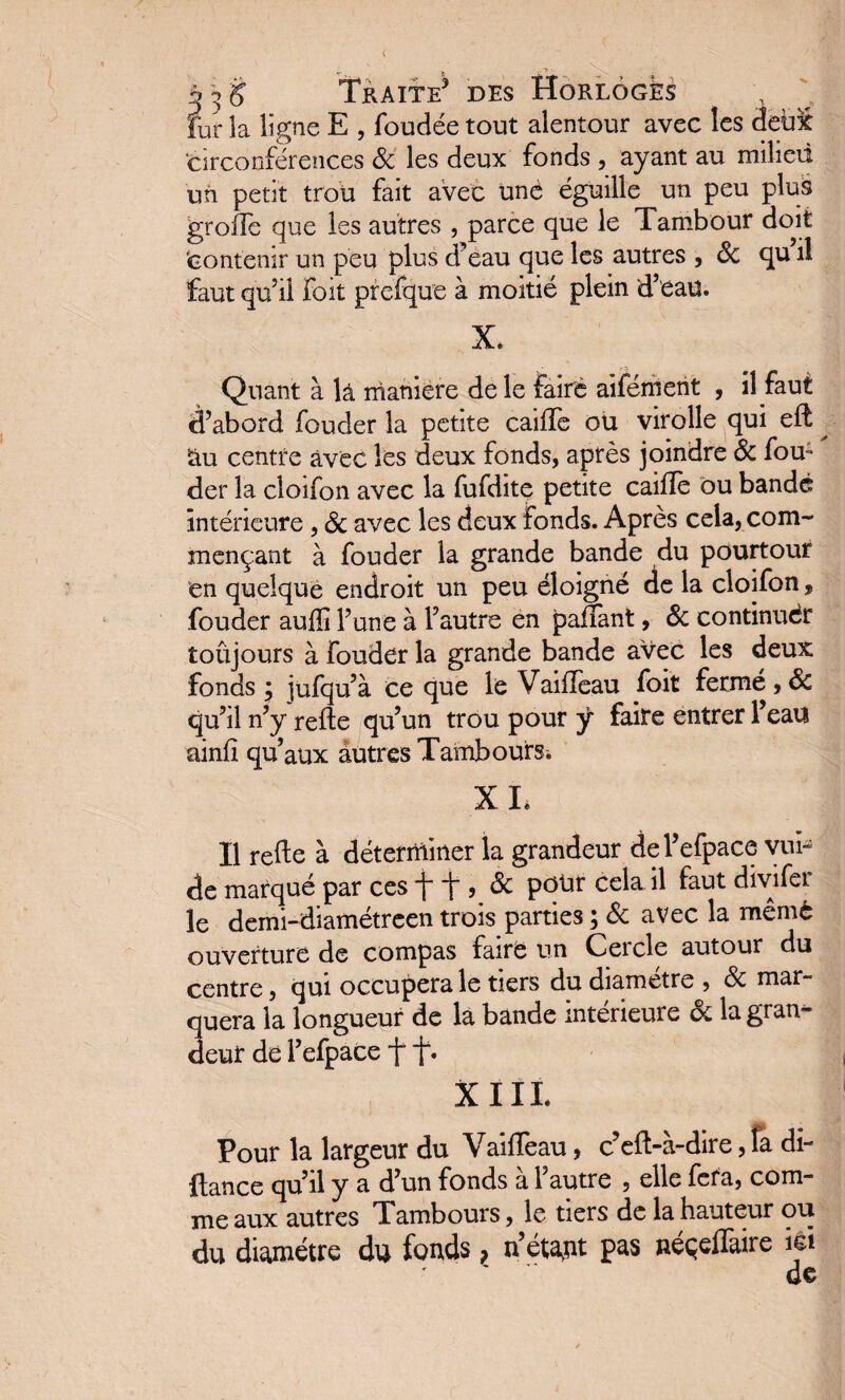 fur la ligne E , foudée tout alentour avec les deùi circonférences 6c les deux fonds , ayant au milieu un petit trou fait avec üné éguille un peu pluâ greffe que les autres , parce que le Tambour doit contenir un peu plus d’eau que les autres , 6c qu’il faut qu’il Foit prefque à moitié plein d’eau. X. Quant à là maniéré de le faire aiférhent , il faut d’abord fouder la petite caifle ou virolle qui eit ^ au centre avec les deux fonds, après joindre 6c fou; der la cloifon avec la fufdite petite caille ou bandé intérieure , 6c avec les deux fonds. Après cela, com¬ mençant à fouder la grande bande du pourtour en quelque endroit un peu éloigné de la cloifon » fouder auffi l’une à l’autre en paflant, 6c continuer toujours à fouder la grande bande avec les deux fonds ; jufqu’à ce que le VailTeau foit fermé,6c qu’il n’y relie qu’un trou pour ÿ faite entrer l’eau ainlî qu’aux autres TamboufSi XL Il reEe à déterminer la grandeur del’efpace vui- de marqué par ces f T , 6c pour cela il faut divifer le demi-diamétreen trois parties ; 6c avec la mêmè ouverture de compas faire un Cercle autour du centre, qui occupera le tiers du diamètre , 6c mar¬ quera la longueur de la bande intérieure & la gran¬ deur dé l’efpace f f. XIII. Pour la largeur du VailTeau, c’eft-à-dire, la di~ fiance qu’il y a d’un fonds à l’autre , elle fera, com¬ me aux autres Tambours, le tiers de la hauteur ou du diamètre du fonds ? n’étajit pas néçelTaire ici de