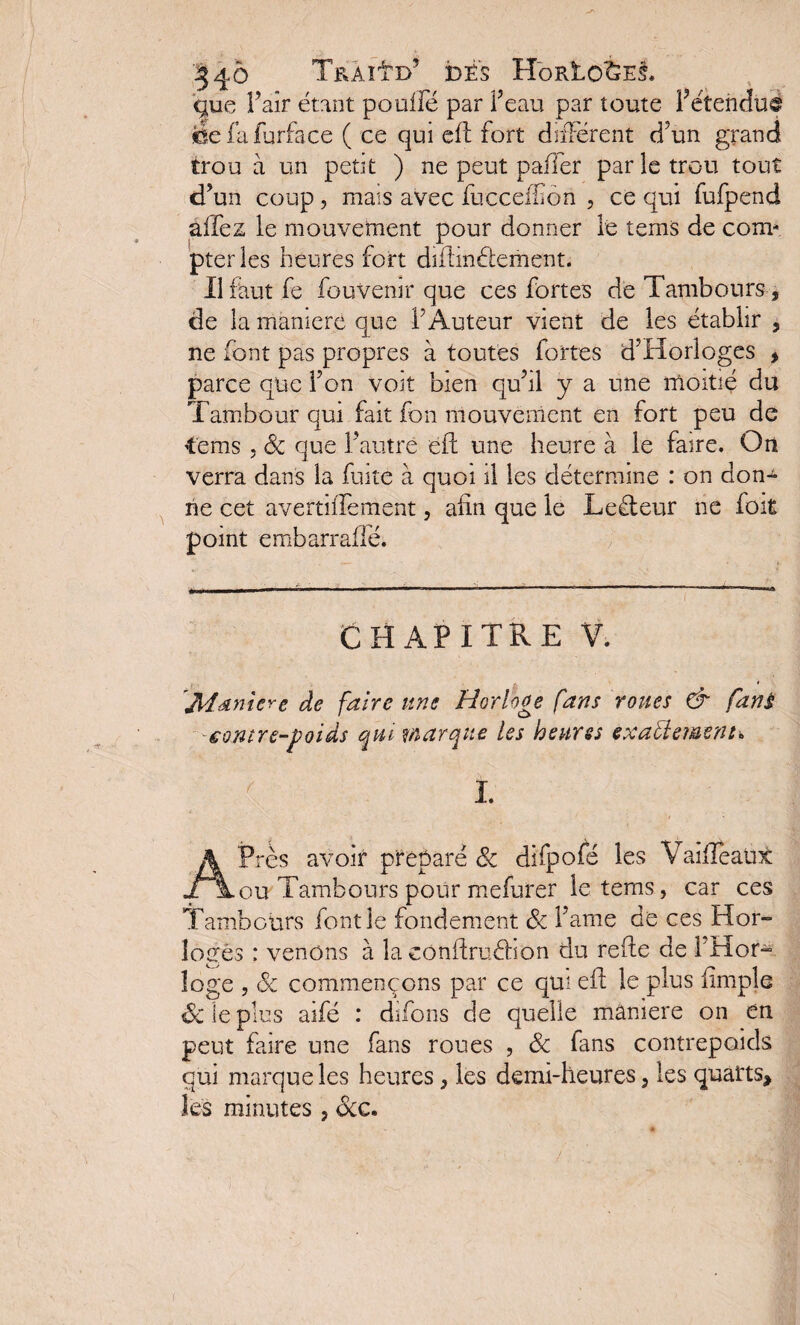 '•34 à TraHd’ DÉS HoRtO<&E$. que l’air étant pouffé par f eau par toute F étendu® befafurface ( ce qui eft fort différent d?un grand trou à un petit ) ne peut pafier par le trou tout cfun coup 5 mais avec fucceffion , ce qui fufpend allez le mouvement pour donner le tems de com¬ pter les heures fort difimétement. Il faut fe fouVenir que ces fortes de Tambours , de la mamere que T Auteur vient de les établir , ne font pas propres à toutes fortes d’Horloges , parce que f on voit bien qufil y a une moitié du Tambour qui fait fon mouvement en fort peu de tems , & que f autre ëft une heure à le faire. On verra dans la fuite à quoi il les détermine : on don^ ne cet avertiffement, afin que le Leéteur ne foit point embarraflé. CHAPITRE V. 'Manière de faire une Horloge fans roues & fans contre-poids qui marque les heures exactement* I. ‘r * APrès avoir préparé 8c difpofé les Vaiffeaux ou Tambours pour mefurer le tems, car ces Tambours font le fondement 8c famé de ces Hor¬ loges : venons à la eonfiruéhon du refie de i'Hor- loge , 8c commençons par ce qui efi le plus fimple 8c le plus aifé : difons de quelle maniéré on en peut faire une fans roues , 8c fans contrepoids qui marque les heures, les demi-heures, les quarts, les minutes, 8cc.