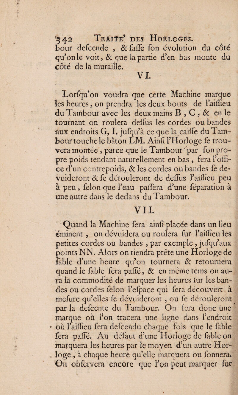 bour defcende , & falTe fon évolution du côté qu’on le voit, & que la partie d’en bas monte du côté de la muraille. VI. Lorfqu’on voudra que cette Machine marque les heures, on prendra les deux bouts de l’aiffieu du Tambour avec les deux mains B , C , & en le tournant on roulera deilus les cordes ou bandes aux endroits G, I, jufqu’à ce que la caifFe du Tam¬ bour touche le bâton LM. Ainii l’Horloge fe trou¬ vera montée , parce que le Tambour ‘ par ion pro¬ pre poids tendant naturellement en bas , fera l’offi¬ ce d’un contrepoids, St les cordes ou bandes fe de- vuideront St fe dérouleront de deilus l’aiffieu peu à peu , félon que l’eau paffera d’une féparation à une autre dans le dedans du Tambour. Quand la Machine fera ainii placée dans un lieu éminent , on dévuidera ou roulera fur l’aiffieu les petites cordes ou bandes , par exemple , jufqu’aux points NN. Alors on tiendra prête une Horloge de îable d’une heure qu’on tournera St retournera quand le fable fera paifé, St en mêmetems on au¬ ra la commodité de marquer les heures lur les ban¬ des ou cordes félon l’efpace qui fera découvert à mefure qu’elles fe dévuideront , ou fe dérouleront par la defcente du Tambour. On fera donc une marque ou fon tracera une ligne dans l’endroit où l’aiffieu fera defcendu chaque fois que le fable fera paifé. Au défaut d’une Horloge de fable on marquera les heures par le moyen d’un autre Hor¬ loge , à chaque heure qu’elle marquera ou fonnera. On çbfervera encore que Ton peut marquer fur