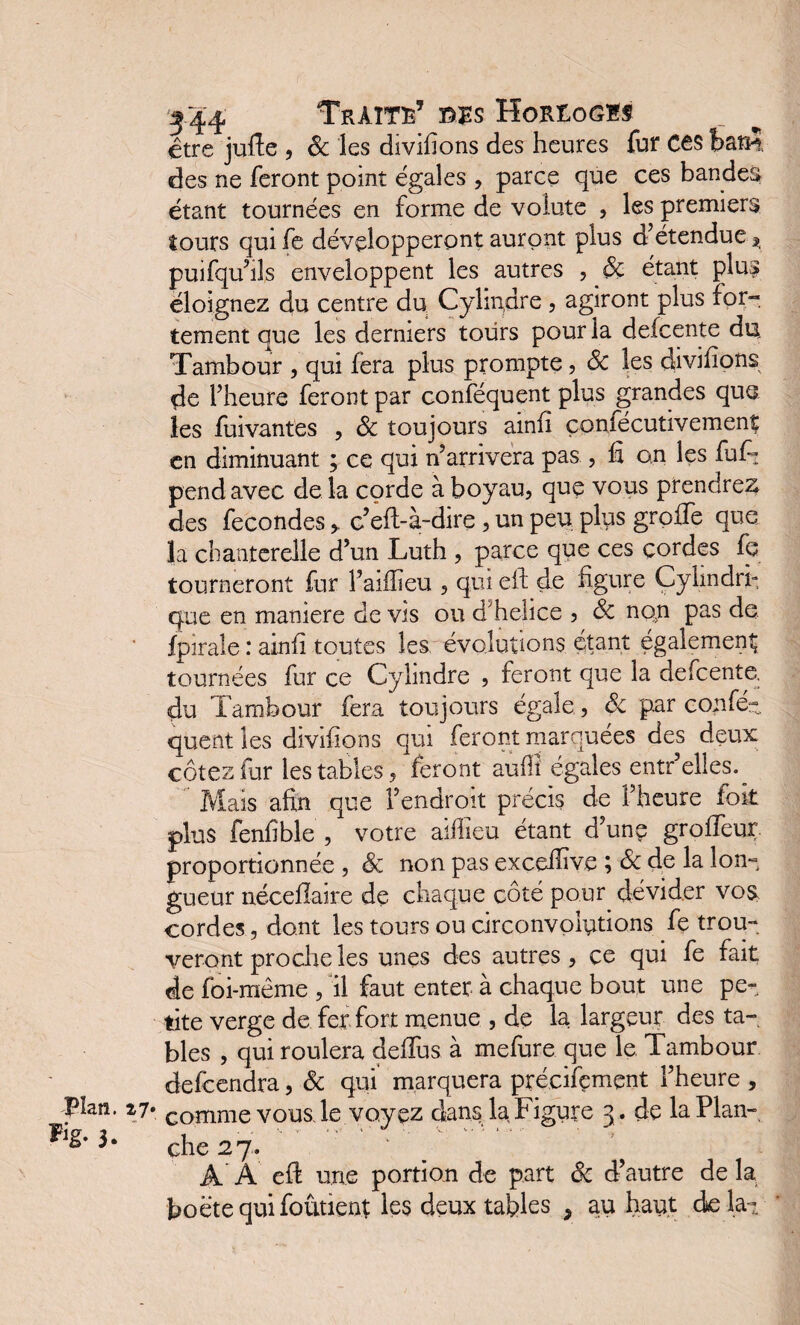 être jufie , 6c les divifions des heures fur C€S batH des ne feront point égales , parce que ces bandes étant tournées en forme de volute , les premiers tours qui fe développeront auront plus d’étendue Si puifqu’ils enveloppent les autres , 6c étant plus éloignez du centre du Cylindre , agiront plus for¬ tement que les derniers tours pour la defcente du Tambour , qui fera plus prompte, 6c les divifions de l’heure feront par conféquent plus grandes que les fuivantes , 6c toujours ainfî çonfécutivemenî en diminuant ; ce qui n’arrivera pas , fi on les fuf~ pend avec delà corde à boyau, que vous prendrez des fécondésc’efl-à-dire , un peu plus greffe que la chanterelle d’un Luth , parce que ces cordes fe tourneront fur l’aiflîeu , qui eft de figure Cylindri¬ que en maniéré de vis ou d'helice , 6c non pas de fpirale : ainfî toutes les évolutions étant également tournées fur ce Cylindre , feront que la defcente. du Tambour fera toujours égale, 6c p.ar confé¬ quent les divifions qui feront marquées des deux côtes fur les tables, feront aufîî égales entr’elles. Mais afin que l’endroit précis de l’heure foii plus fenfible , votre aifiîeu étant d’une groffeur proportionnée , 6c non pas exceffive ; 6c de la lon¬ gueur néceflaire de chaque côté pour dévider vos, cordes, dont les tours ou circonvolutions fe trou¬ veront proche les unes des autres, ce qui fe fait de foi-même , il faut enter à chaque bout une pe¬ tite verge de fer fort menue , de la largeur des ta¬ bles , qui roulera deflus à mefure que le Tambour defeendra, 6c qui marquera précisément l’heure , plan. 27* Comme vous, le voyez dans la Figure 3 . de laPlan- ^ che 27. b A À eft une portion de part 6c d’autre de la boëtequifoùtienr les deux tables , au haut de lai