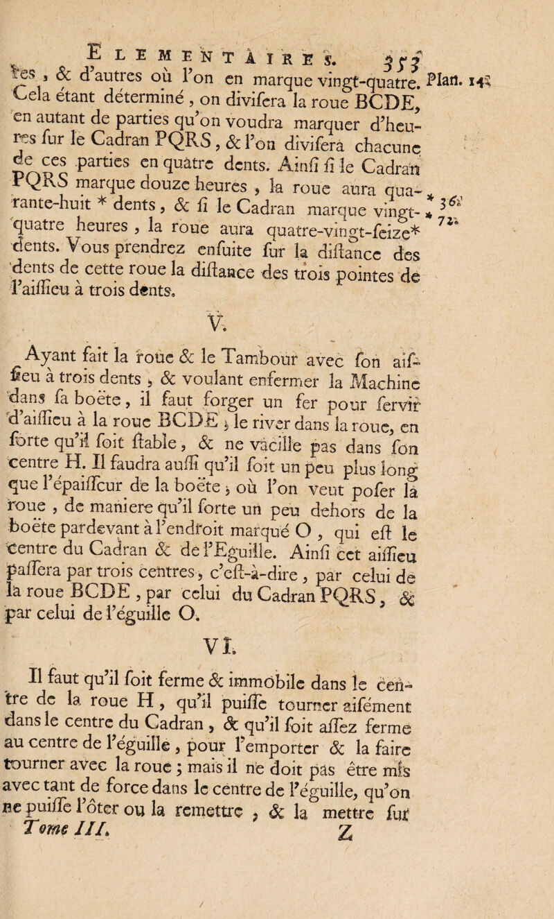 ELEMENTAIRES. 3 p f ^es , & d autres où l’on en marque vingt-quatre. î’Iati- Cela étant déterminé , on divifera la roue BCDE, en autant de parties qu’on voudra marquer d’heu¬ res fur le Cadran PQRS, & l’on divifera chacune de ces parties en quatre dents. Ainlî fi le Cadran rfdrvS marque douze heures , k roue aura qua- * rante-huit * dents, & fi le Cadran marque vinpt-* g quatre heures , la roue aura quatre-vingt-feize* 7Î dents. Vous prendrez en fuite fur la diihTncc des dents de cette roue la diflaaèe des trois pointes de 1 aillieu a trois dents» V. Ayant fait la foùe 8c le Tambour avec fon aif~ Êeu à trois dents 5 8c voulant enfermer la Machine dans fa boete, il faut forger un fer pour iervir d aiflïcu à la roue BCDE * le river dans la roue, en forte qu ri foit fiable , 8c ne vacille pas dans fou centre H. Il faudra aufli qu’il foit un peu plus long que l’épaiffcur de la boëte > où l’on veut pofer la roue , de maniéré qu’il forte un peu dehors de la boëte pardevant à l’endroit marqué O 5 qui eft le centre du Cadran & de l’Eguille. Ainfi cet aiiïïeu paffera par trois centres, c’eft-à-dire , par celui de k roue BCDE 5 par celui du Cadran PQRS , 8c par celui de l’éguille O. VI Il faut qu’il foit ferme 8c immobile dans le cen¬ tre de la roue H, qu’il puifle tourner aifément dans le centre du Cadran , 8c qu’il foit allez ferme au centre de 1 éguille , pour l'emporter 8c la faire tourner avec la roue} mais il ne doit pas être mis avec tant de force dans le centre de Péguille, cju’on ne puifîe 1 ôter ou la remettre ? 8c la mettre fu£ Tqïm JIL 2