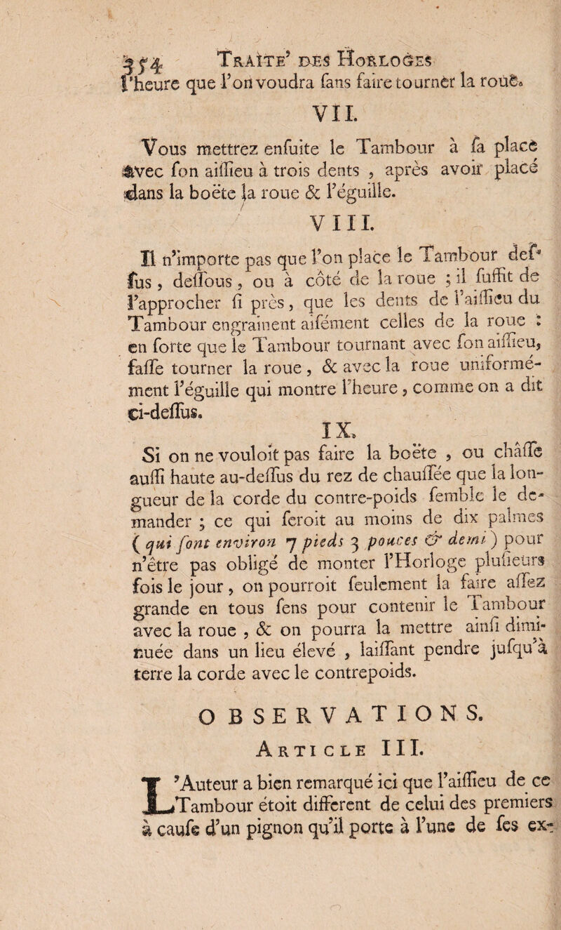 l’heure que Fou voudra fans faire tourner la roué* VIL Vous mettrez enfuite le Tambour à fa placé &vec fon aiffîeu à trois dents , après avoir place dans la boëte la roue 8c Féguille. VIII. Il n’importe pas que Fon place le Tambour del* fus , deffous, ou à côté de la roue ; il fuffit de l’approcher fi près , que les dents de 1 ai dieu du Tambour engrainent aifément celles de la roue : en forte que le Tambour tournant avec fonaifheu, fafïe tourner la roue , 8c avec la roue uniformé¬ ment Féguille qui montre 1 heure ? comme on a dit ei-deffuSa IX. Si on ne vouloit pas faire la boëte , ou châflè auffi haute au-deffus du rez de chauffée que la lon¬ gueur de la corde du contre-poids femble le de¬ mander ; ce qui feroit au moins de dix palmes ( qui font environ 7 pieds 3 pouces & dont ) pour n’être pas obligé de monter l’Horloge pluheürs fois le jour > on pourroit feulement la faire aflez grande en tous fens pour contenir le Iambour avec la roue , 8c on pourra la mettre ainfi dimi¬ nuée dans un lieu élevé , laiffant pendre jufqu à terre la corde avec le contrepoids. O BSERVATXONS. Article III. L’Auteur a bien remarqué ici que Faiflieu de ce Tambour étoit different de celui des premiers à caufe d’un pignon qu il porte à Fune de fes ex-