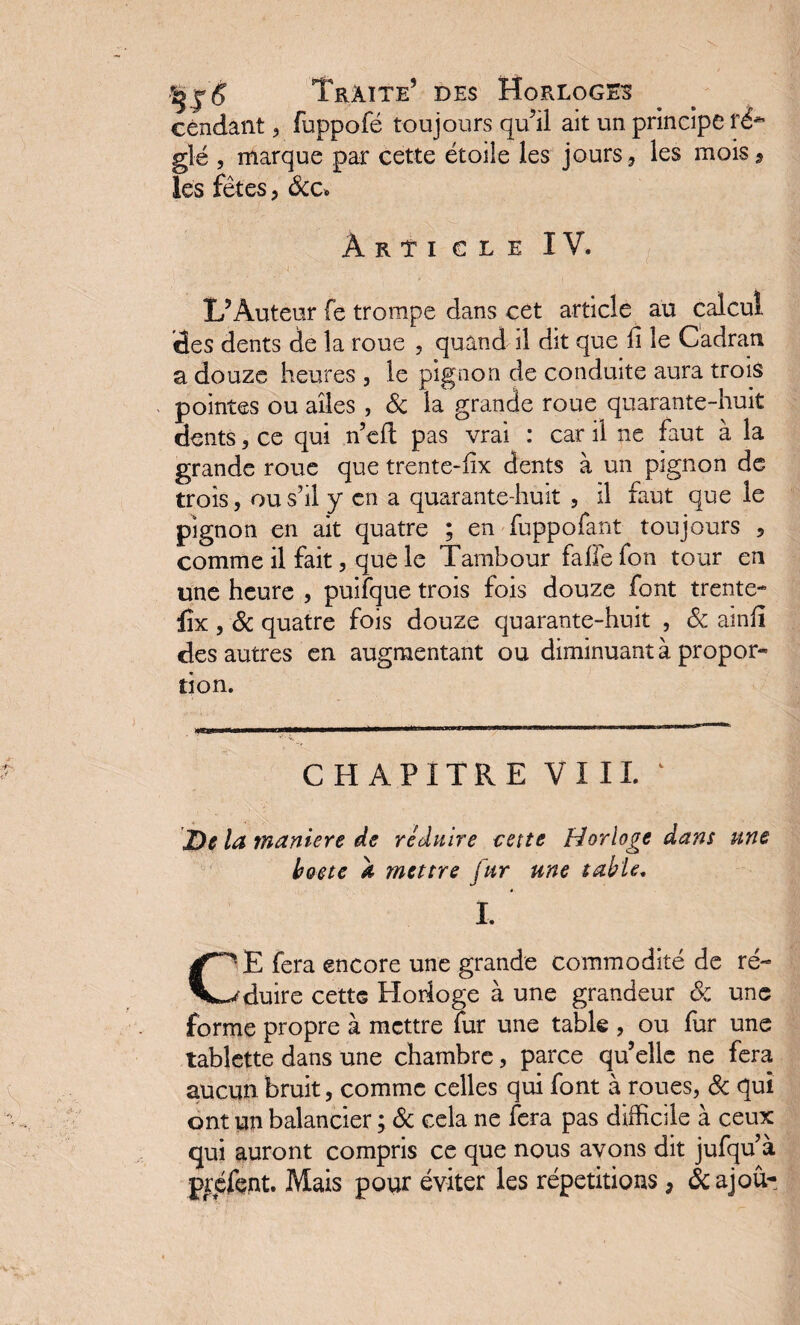 Cendant , fuppofé toujours qu’il ait un principe f&* glé , marque par cette étoile les jours, les mois, les fêtes, &c. Article IV. . T’, , . J \ . • ■ :•.;>! ' ; 1 ■ ■ ; - . L’Auteur fe trompe dans cet article au calcul des dents de la roue , quand il dit que li le Cadran a douze heures , le pignon de conduite aura trois pointes ou ailes , & la grande roue quarante-huit dents, ce qui n’efl pas vrai : car il ne faut à la grande roue que trente-iix dents à un pignon de trois, ou s’il y en a quarante-huit , il faut que le pignon en ait quatre ; en fuppofant toujours 5 comme il fait, que le Tambour fafle fon tour en une heure , puifque trois fois douze font trente* lîx, & quatre fois douze quarante-huit , 8c amfi des autres en augmentant ou diminuant à propor¬ tion. CHAPITRE VIII. De la maniéré de réduire cette Horloge dans une boete a mettre fur une table. I. CE fera encore une grande commodité de ré¬ duire cette Horloge à une grandeur 8c une forme propre à mettre fur une table , ou fur une tablette dans une chambre, parce qu’elle ne fera aucun bruit , comme celles qui font à roues, 8c qui ont un balancier ; 8c cela ne fera pas difficile à ceux qui auront compris ce que nous avons dit jufqu à préfent. Mais pour éviter les répétitions, &ajoû-