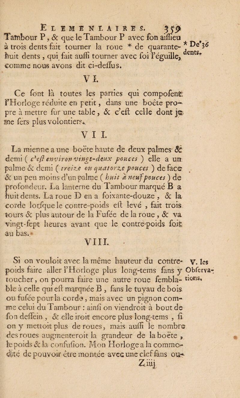 ELEMENTAIRES. Tambour P, & que le Tambour P avec à trois dents fait tourner la roue * de huit dents , qui fait aufli tourner avec fc comme nous avons dit ci-defïus. VL Ce font là toutes les parties qui compofenfe î’Horîoge réduite en petit, dans une boête pro¬ pre à mettre fur une table , 8c c’eft celle dont ]q me fers plus volontiers», V I I La mienne a une boëte haute de deux palmes ÔC: demi ( cxeff environ vingt-deux pouces ) elle a un: palme oc demi ( treize ou quatorze pouces ) de face 8c un peu moins d’un palme ( huit a neuf pouces ) de rofondeur. La lanterne du Tambour marqué B a uit dents. La roue D en a foixante-douze , 8c la corde lor/que le contre-poids eft levé , fait trois tours 8c plus autour de la Fufée de la roue , 8c va vingt-fept heures avant que le contrepoids fort au bas. * VIIL * Si on vouloit avec la même hauteur du contre- y. les poids faire aller l’Horloge plus long-tems fans y Obferva toucher, on pourra faire une autre roue fembla- dons, ble à celle qui eft marquée B 3 fans le tuyau de bois ou fufée pour la corde, mais avec un pignon com¬ me celui du Tambour : ainh on viendrait à bout de fon deffeiti, 8c elleiroit encore plus long-tems , fi on y mettoitpîus de roues, mais auffi le nombre des roues augmenteront la grandeur de îa boëte , Je poids 8c la confufion. Mon Horloge a îa commo¬ dité de pouvoir être montée avec une clef fans ou-»- Z mj fon aiflteu quarante- * 3^ ■i l’eguille, dents’