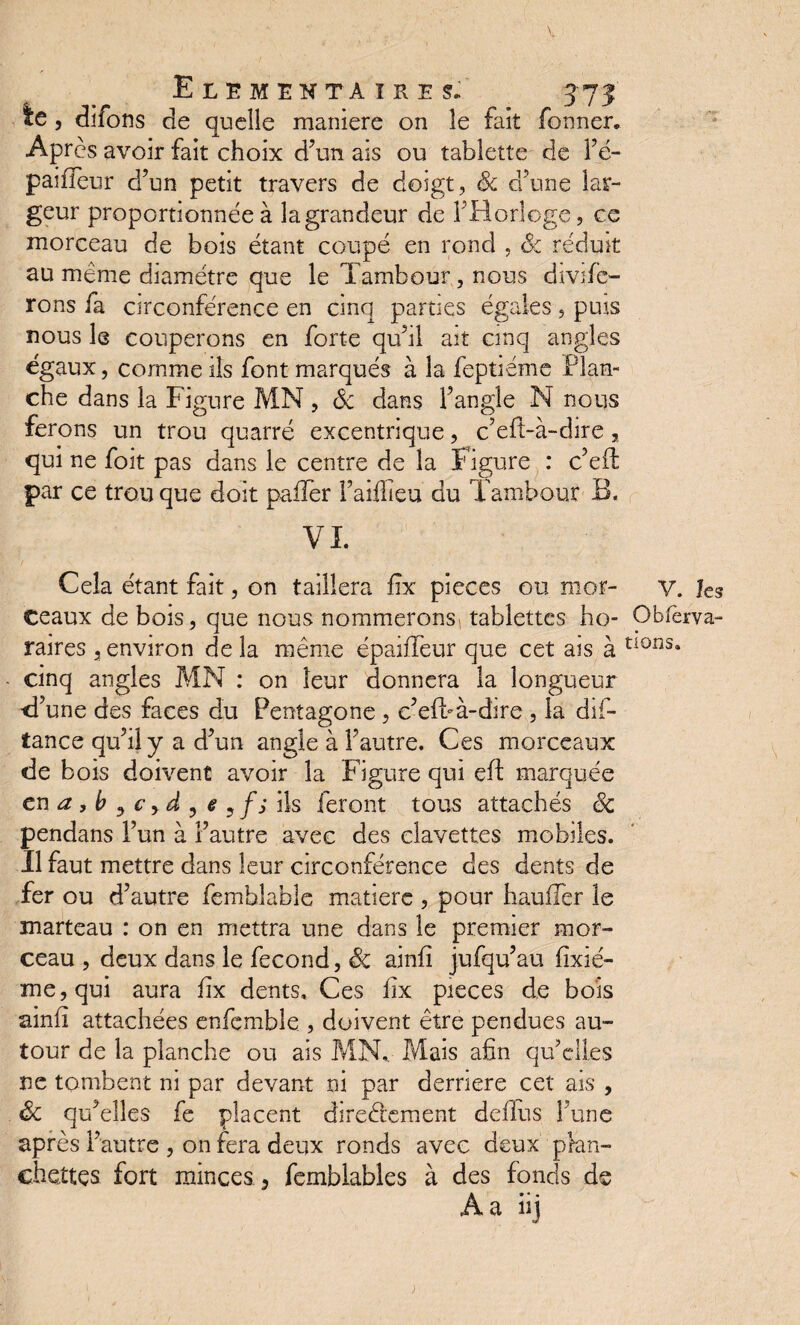 ie , difons de quelle maniéré on le fait Tonner, Après avoir fait choix d’un ais ou tablette de l’é- paifleur d’un petit travers de doigt, & d’une lar¬ geur proportionnée à la grandeur de Y Horloge, ce morceau de bois étant coupé en rond , &z rédmt au même diamètre que le Tambour, nous défe¬ rons fa circonférence en cinq parties égaies, puis nous le couperons en forte qu’il ait cinq angles égaux, comme ils font marqués à la feptiéme Plan¬ che dans la Figure MN , ôc dans F angle N nous ferons un trou quarré excentrique, c’eft-à-dire, qui ne foît pas dans le centre de la Figure : c’eft par ce trou que doit palier l’aiflieu du Tambour B, VI. Cela étant fait, on taillera lîx pièces ou mor¬ ceaux de bois , que nous nommerons tablettes ho¬ raires j environ de la meme épailfeur que cet ais à cinq angles MN : on leur donnera la longueur ■d’une des faces du Pentagone , e’efbà-dire , la dif- tance qu’il y a d’un angle à l’autre. Ces morceaux de bois doivent avoir la Figure qui eft marquée en a, b , c y d , e 5 fs ils feront tous attachés ëc pendans l’un à l’autre avec des clavettes mobiles. Il faut mettre dans leur circonférence des dents de fer ou d’autre femhlablc matière , pour hauffer le marteau : on en mettra une dans le premier mor¬ ceau , deux dans le fécond, ëc ainfî jufqu’au fîxié- me,qui aura lïx dents. Ces lîx pièces de bois ainfi attachées enfcmble , doivent être pendues au¬ tour de la planche ou ais MN, Mais afin qu’elles ne tombent ni par devant ni par derrière cet ais , Sc qu’elles fe placent directement deflus l’une après l’autre , on fera deux ronds avec deux plan¬ chettes fort minces, femblables à des fonds de A a iij V. les Obfèrva- dons.