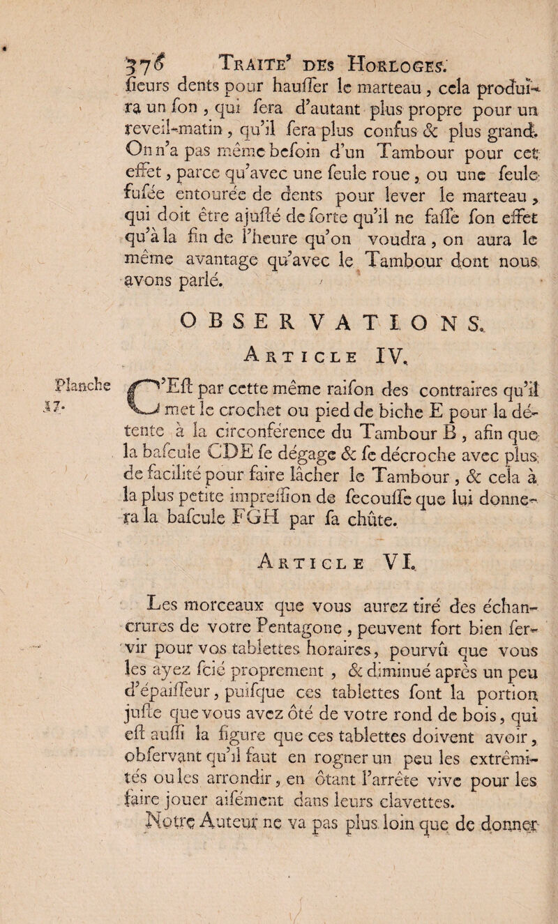 fieurs dents pour hauffer le marteau, cela produis ra un fon , qui fera d’autant plus propre pour un reveikmatin , qu’il fera plus confus 8c plus grand;. On n’a pas même befom d’un Tambour pour cet effet, parce qu’avec une feule roue , ou une feule fufee entourée de dents pour lever le marteau > qui doit être ajuficé de forte qu’il ne falfe fon effet qu’à la fin de l’heure qu’on voudra, on aura le même avantage qu’avec le Tambour dont nous avons parlé. ' OBSERVATION S. Article IV, C’Efl par cette même raifon des contraires qu’il met le crochet ou pied de biche E pour la dé¬ tente à la circonférence du Tambour B , afin que la bafcule CDE fe dégage 8c fe décroche avec plus, de facilité pour faire lâcher le Tambour , & cela à la plus petite impreiiion de fecouife que lui donne¬ ra ia bafcule FGH par fa chûte. Article VI, Les morceaux que vous aurez tiré des échan¬ crures de votre Pentagone , peuvent fort bien fer- vir pour vos tablettes horaires, pourvu que vous les ayez fcié proprement , 8c diminué après un peu d’épaiffeur, puïfque ces tablettes font la portion jufte que vous avez ôté de votre rond de bois, qui efc auffi la figure que ces tablettes doivent avoir, ohfervant qu’il faut en rogner un peu les extrémi¬ tés ouîcs arrondir, en ôtant l’arrête vive pour les faire jouer aifément dans leurs clavettes. Notre Auteur ne va pas plus loin que de donner