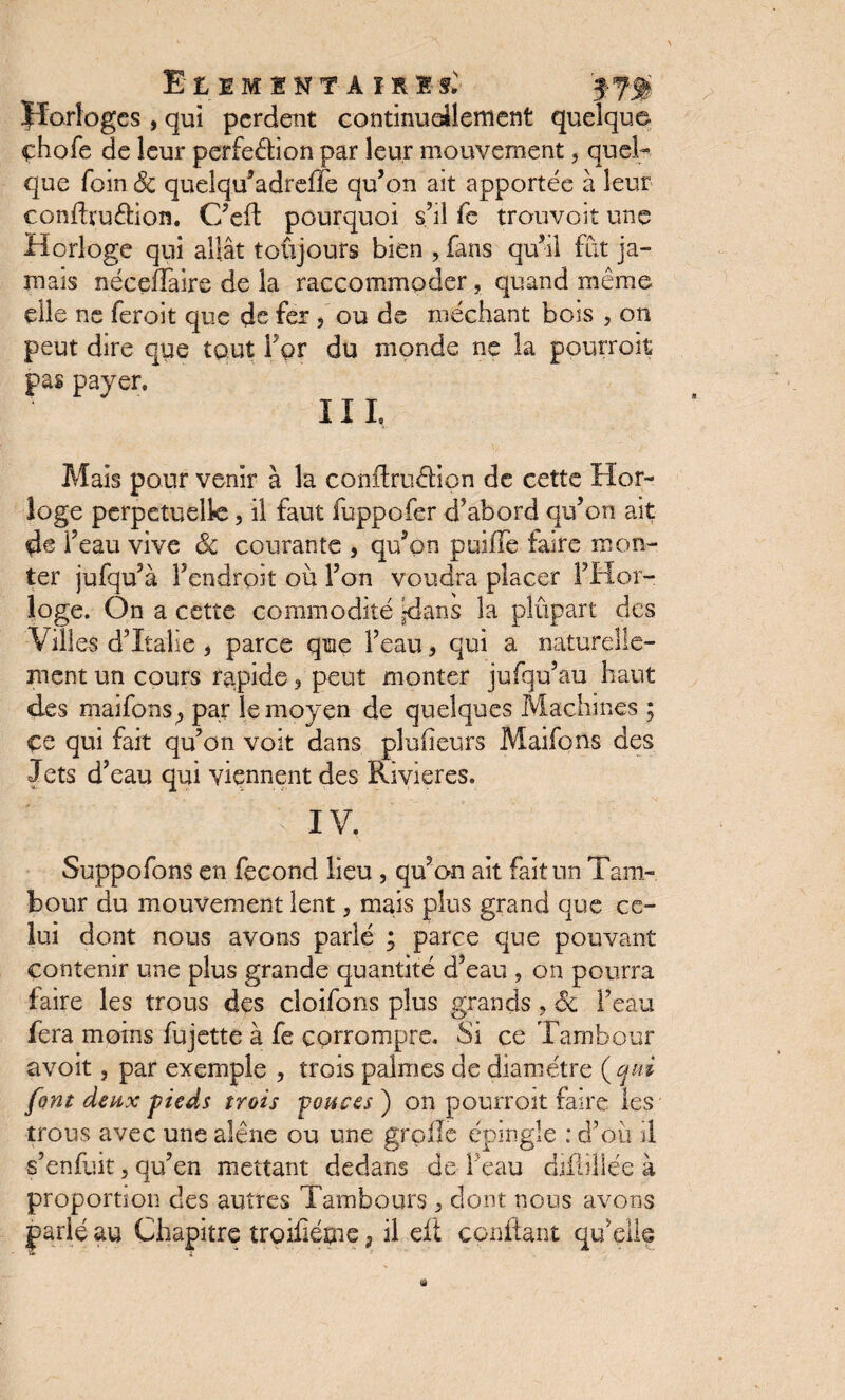 Horloges , qui perdent continuellement quelque chofe de leur perfection par leur mouvement, quel¬ que foin êc quelqu’adreffe qu’on ait apportée à leur conftruétion. C’eft pourquoi s’il fe trouvoit une Horloge qui allât toujours bien , fans qu’il fût ja¬ mais néceffaire de la raccommoder, quand même elle ne feroit que de fer, ou de méchant bois 5 on peut dire que tout For du monde ne la pourroit pas payer, III, Mais pour venir à la conftruCtion de cette Hor¬ loge perpétuelle, il faut fuppofer d’abord qu’on ait de Feau vive êc courante , qu’on puiife faire mon¬ ter jufqu’à Fendroit où Fon voudra placer l’Hor¬ loge. On a cette commodité -dans la plupart des Villes d’Italie , parce que Feau, qui a naturelle¬ ment un cours rapide 3 peut monter jufqu’au haut des maifons^ par le moyen de quelques Machines ; çe qui fait qu’on voit dans pîufieurs Maifons des Jets d’eau qui viennent des Rivières, Suppofons en fécond lieu , qu’on ait fait un Tam¬ bour du mouvement lent, mais plus grand que ce¬ lui dont nous avons parlé ; parce que pouvant contenir une plus grande quantité d’eau , on pourra faire les trous des cloifons plus grands , êc Feau fera moins fujette à fe corrompre. Si ce Tambour avoit, par exemple , trois palmes de diamètre {qui font deux -pieds trois ponces ) on pourroit faire les trous avec une alêne ou une grpiîe épingle : d’où il s’enfuit, qu’en mettant dedans de Feau djflillée à proportion des autres Tambours 5 dont nous avons parlé au Chapitre troilîétne, il elt confiant qu’elle