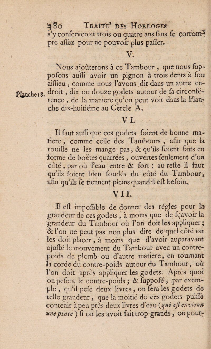 s’y conferveroit trois ou quatre ans fans fs corronP pre afTez pour ne pouvoir plus palier. V. : Planche 18. Nous ajouterons à ce Tambour , que nous fup- pofons auiïï avoir un pignon à trois dents à fou aiffieu 5 comme nous;Pavons .dit dans un autre en¬ droit , dix ou douze godets autour de fa circonfé¬ rence , de la maniéré qu’on peut voir dans la Plan¬ che dix-huitiéme au Cercle A, VL Il faut auffi que ces godets foient de bonne ma¬ tière , comme celle des Tambours , afin que la rouille ne les mange pas, Ôc qu’ils foient faits en forme de boëtes quarrées, ouvertes feulement d’un coté , par où F eau entre Ôc fort : au relie il faut qu’ils foient bien foudés du côté du Tambour3 afin qu’ils fe tiennent pleins quand il efl befoim VIL Il ell impolïïbîe de donner des régies pour fe grandeur de ces godets, à moins que de fçavoir la grandeur du Tambour où l’on doit les appliquer ; Ôc l’on ne peut pas non plus dire de quel côté on les doit placer , à moins que d’avoir auparavant ajuflé le mouvement du Tambour avec un contre¬ poids de plomb ou d'autre matière, en tournant la corde du contre-poids autour du Tambour, où î’on doit après appliquer les godets. Après quoi on pefera le contre-poids ; Ôc fuppofé , par exem¬ ple , qu’il pefe deux livres , on fera les godets de telle grandeur, que la moitié de ces godets puiffe contenir à peu près deux livres d’eau (qui eft environ me pinte ) fi on les avoit fait trop grands, on pour?