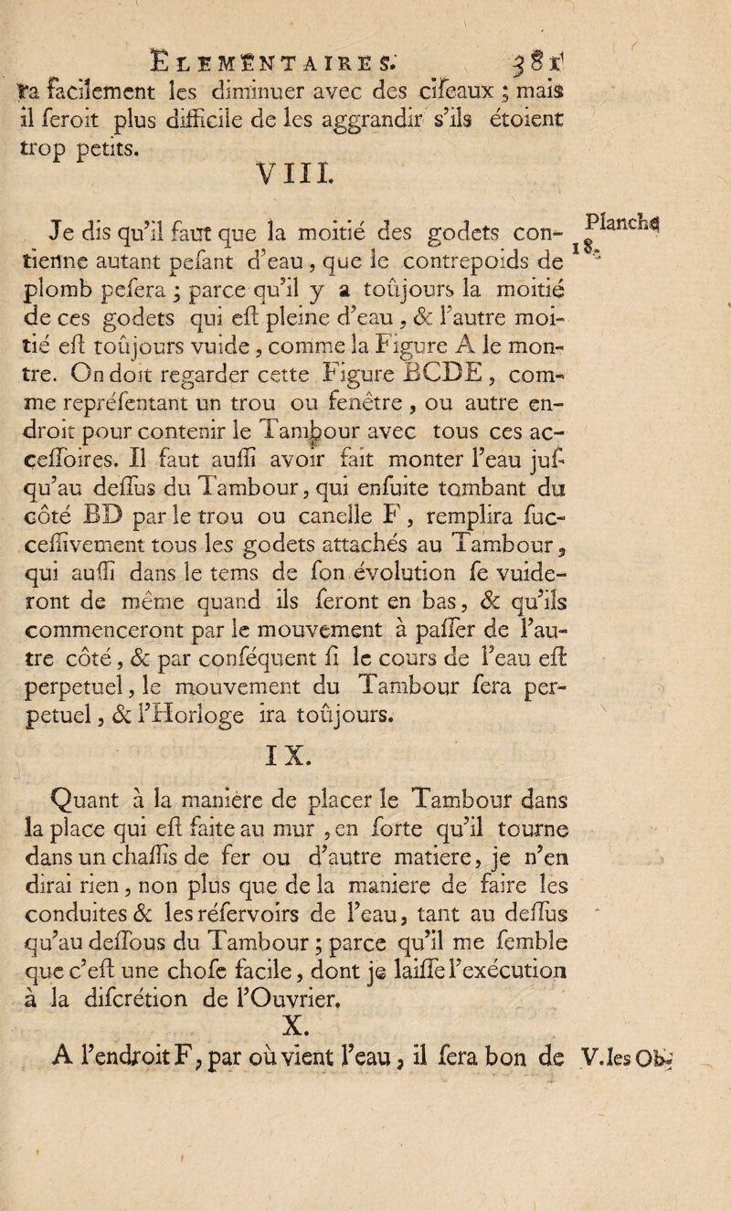 Elémentaires; 5 S t t'a facilement les diminuer avec des clfeaux ; mais il feroit plus difficile de les aggrandir s’ils étoient trop petits. VIII Je dis qu’il faut que la moitié des godets con- tienne autant pefant d’eau, que le contrepoids de * plomb pefera ; parce qu’il y a toujours la moitié de ce s godets qui eil pleine d’eau , & l’autre moi¬ tié efl toûjours vuide , comme la Figure À le mon¬ tre. On doit regarder cette Figure BCDE , com^ me repréfentant un trou ou fenêtre , ou autre en¬ droit pour contenir le Tambour avec tous ces ac- çefToires. Il faut auffi avoir fait monter l’eau juf qu’au defîus du Tambour, qui enfuite tombant du côté BD par le trou ou canelle F', remplira fuc- ceffivement tous les godets attachés au Tambour, qui auffi dans le tems de fon évolution fe vuide- ront de même quand ils feront en bas, 6c qu’ils commenceront par le mouvement à palier de l’au¬ tre côté, 6c par conféquent fi le cours de l’eau efl perpétuel, le mouvement du Tambour fera per¬ pétuel , 6c l’Horloge ira toûjours. IX. Quant à la maniéré de placer le Tambour dans îa place qui efl faite au mur , en forte qu’il tourne dans un chaffis de fer ou d’autre matière, je n’en dirai rien, non plus que de la maniéré de faire les conduites 6c les réfervoirs de l’eau , tant au defîus qu’au deiTous du Tambour ; parce qu’il me femble que c’eff une chofe facile, dont je laîffe l’exécution à la diferétion de i’Ouvrier, , X. A l’endroitF; par où vient l’eau, il fera bon de V.Ies Oh*