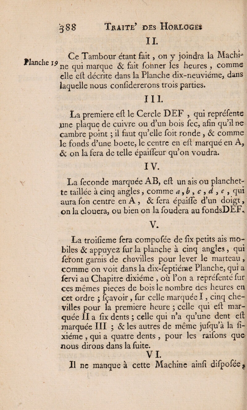 IL ^ Ce Tambour étant fait, on y joindra la MachP Planche 19 ne qUj marque & fajt former les heures , comme elle eft décrite dans la Planche dix-neuviéme, dans laquelle nous confidererons trois parties» I IL La première eft le Cercle DEF > qui repréfente ,une plaque de cuivre ou d’un bois fec, afin qu’il ne cambre point ; il faut qu’elle foit ronde , & comme le fonds d’une boete, le centre en eft marqué en A, 8c on la fera de telle épaififeur qu’on voudra. IV. La fécondé marquée AB, eft un ais ou planchet¬ te taillée à cinq angles, comme a ,b , c , d , e , qui aura fon centre en A , 8c fera épaifte d’un doigt, on la clouera, ou bien on la foudera au fondsDEF% V. La troifieme fera compofée de fix petits ais mo¬ biles 8c appuyez fur la planche à cinq angles , qui feront garnis de chevilles pour lever le marteau, comme on voit dans la dix-feptiéme Planche, qui a fervi au Chapitre dixiéme , où l’on a repréfenté fur ces mêmes pièces de bois le nombre des heures en cet ordre ; fçayoir , fur celle marquée I, cinq che¬ villes pour la première heure ; celle qui eft mar¬ quée II a fix dents ; celle qui n’a qu’une dent eft marquée III ; & les autres de même jufqu’à la fi- xiérne , qui a quatre dents , pour les raifons que nous dirons dans la fuite. VL Il ne manque à cette Machine ainfi difpofée ?