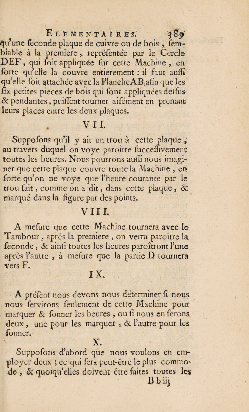 ELEMENTAIRE!. £fu\.ine fécondé plaque de cuivre ou de bois , fem- blable à la première, repréfentée par le Cercle DEF, qui loit appliquée fur cette Machine , en forte qu’elle la couvre entièrement : il faut aulîî qu’elle foit attachée avf c la FlancheAB5afin que les fix petites pièces de bois qui font appliquées deiliis 8c pendantes, puiffent tourner aifément en prenant leurs places entre les deux plaques. VII. Suppofons qu’il y ait un trou à cette plaque ; au travers duquel on voye paroître fucceffivement toutes les heures. Nous pourrons auJfi nous imagi¬ ner que cette plaque couvre toute la Machine , en forte qu’on ne voye que l’heure courante par le trou fait, comme on a dit, dans cette plaque, 8c marqué dans la figure par des points.. VIII, A mefure que cette Machine tournera avec le Tambour, après la première , on verra paroître la fécondé, 8c ainfi toutes les heures paroîtront l’une après l’autre , à mefure que la partie D tournera vers F. IX, A préfent nous devons nous déterminer fi nous nous fervirons feulement de cette Machine pour marquer 8c fonner les heures , ou fi nous en ferons deux , une pour les marquer , 8c. l’autre pour les fonner, X. Suppofons d’abord que nous voulons en em¬ ployer deux ; ce qui fera peut-être le plus commo¬ de , 8c quoiqu’elles doivent être faites toutes les . * Bbiij