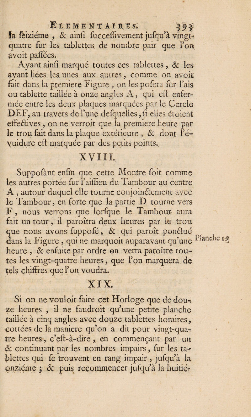 l'EEME NT Aï RB $F la fëiziéme , Sc ainfi fucceffîvement jufqu’à vingt^ quatre fur les tablettes, de nombre pair que F on avoit pafTées. Ayant ainfï marqué toutes ces tablettes, Sc les ayant liées les unes aux autres, comme on avoit fait dans la première Figure , on les pofera fur Fais ou tablette taillée à onze angles A, qui eft enfer¬ mée entre les deux plaques marquées par le Cercle DEF, au travers de l’une defquelles, il elles étoient effectives , on ne verroit que la première heure par le trou fait dans la plaque extérieure , Sc dont Fé-; yuidure eft marquée par des petits points. XVIII. Suppofànt enfin que cette Montre foit comme les autres portée fur l’aiffieu du Tambour au centre A , autour duquel elle tourne conjointement avec le Tambour, en forte que la partie D tourne vers F , nous verrons que îorfque le Tambour aura fait un tour, il paroîtra deux heures par le trou que nous avons fuppofé, Sc qui paroît pondue dans la Figure , qui ne marquoit auparavant qu’une ^;aac^îe heure , Sc enfuite par ordre on verra paroître tou¬ tes les vingt-quatre heures, que l’on marquera de tels chiffres que l’on voudra. XIX. Si on ne voulait faire cet Horloge que de doun ze heures , il ne faudroit qu’une petite planche taillée à cinq angles avec dopze tablettes horaires, cottées de la maniéré qu’on a dit pour vingt-qua¬ tre heures , c’eft-à-dire , en commençant par un ôc continuant par les nombres impairs , fur les ta¬ blettes qui fe trouvent en rang impair , jufqu’à la onzième $ Sc puis recommencer jufqu à la huitie?