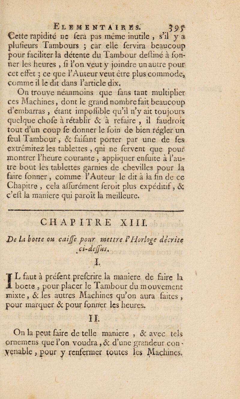 Çette rapidité ne fera pas même inutile , s’il y a pluheurs Tambours ; car elle fervira beaucoup pour faciliter la détente du Tambour deffiné à Ton¬ ner les heures , fi l’on veut y joindre un autre pour cet effet ; ce que l’Auteur veut être plus commode* comme il le dit dans l’article dix. On trouve néanmoins que fans tant multiplier ces Machines, dont le grand nombre fait beaucoup d’embarras , étant impofhble qu’il n’y ait toujours quelque chofe à rétablir 8c à refaire , il faudroit tout d’un coup fe donner le foin de bien régler un fëul Tambour, 8c faifant porter par une de fes çxtrêmitez les tablettes, qni ne fervent que pour montrer l’heure courante , appliquer enfuite à l’au¬ tre bout les tablettes garnies de chevilles pour la faire fonner , comme l’Auteur le dit à ia fin de ce Chapitre , cela affurément feroit plus expéditif, & ç’eff ia maniéré qui paroît la meilleure. CHAPITRE XIII. De la botte ou caijfc pour mettre l’Horloge décrite ci~dejfîist I» IL faut à préfent preferire la maniéré de faire îa boete , pour placer le Tambour du mouvement mixte, & les autres Machines qu’on aura faites , pour marquer Ôc pour fonrïer les heures. IL On la peut faire de telle maniéré , ôc avec tels prnemens que l’on voudra, 8c d’une grandeur con - yçnable , pour y renfermer toutes les Machines, L