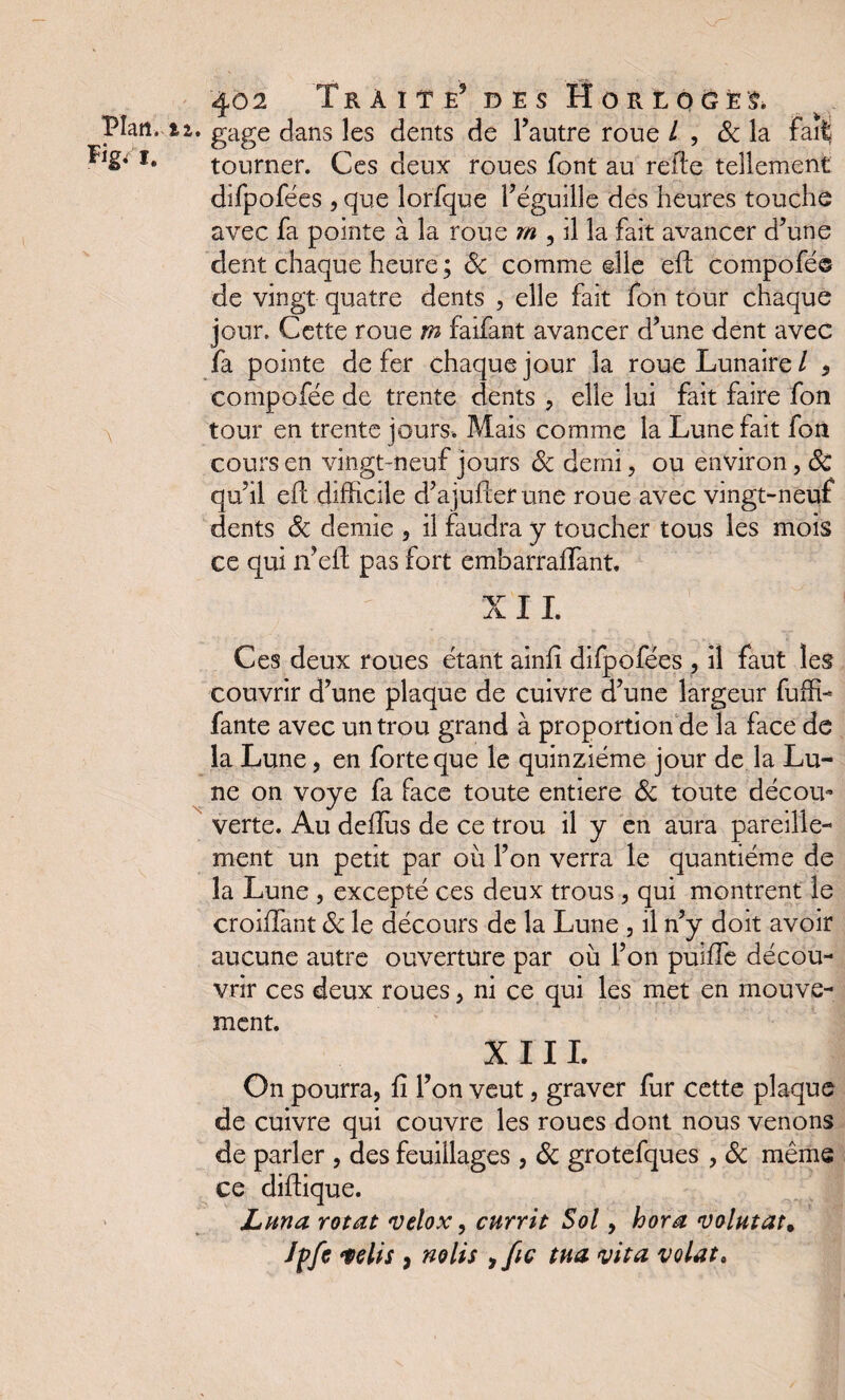 „ y JL ^ . Plan. 12. gage dans les dents de l’autre roue / , & la Fait *• tourner. Ces deux roues font au refie tellement difpofées , que lorfque l’éguille des heures touche avec fa pointe à la roue m , il la fait avancer d’une dent chaque heure ; ôc comme elle eft compofé® de vingt quatre dents , elle fait fon tour chaque jour. Cette roue m faifant avancer d’une dent avec fa pointe de fer chaque jour la roue Lunaire / * compofée de trente dents , elle lui fait faire fon tour en trente jours. Mais comme la Lune fait fon cours en vingt-neuf jours ôc demi, ou environ, ôc qu’il eft difficile d’ajufter une roue avec vingt-neuf dents Ôc demie , il faudra y toucher tous les mois ce qui n’eli pas fort embarraflant. XII. Ces deux roues étant ainfi difpofées , il faut les couvrir d’une plaque de cuivre d’une largeur fuffi- fante avec un trou grand à proportion de la face de la Lune, en forte que le quinziéme jour de la Lu¬ ne on voye fa face toute entière ôc toute décou- verte. Au dellus de ce trou il y en aura pareille¬ ment un petit par où l’on verra le quantième de la Lune , excepté ces deux trous , qui montrent le croiffant ôc le décours de la Lune , il n’y doit avoir aucune autre ouverture par où l’on puiffe décou¬ vrir ces deux roues, ni ce qui les met en mouve¬ ment. XIII. On pourra, fi l’on veut, graver fur cette plaque de cuivre qui couvre les roues dont nous venons de parler , des feuillages , Ôc grotefques , ôc même ce diftique. Luna rotât velox, currit Sol, hora volutat. Jpfe élis, no lis ,fie tua vit a volât.