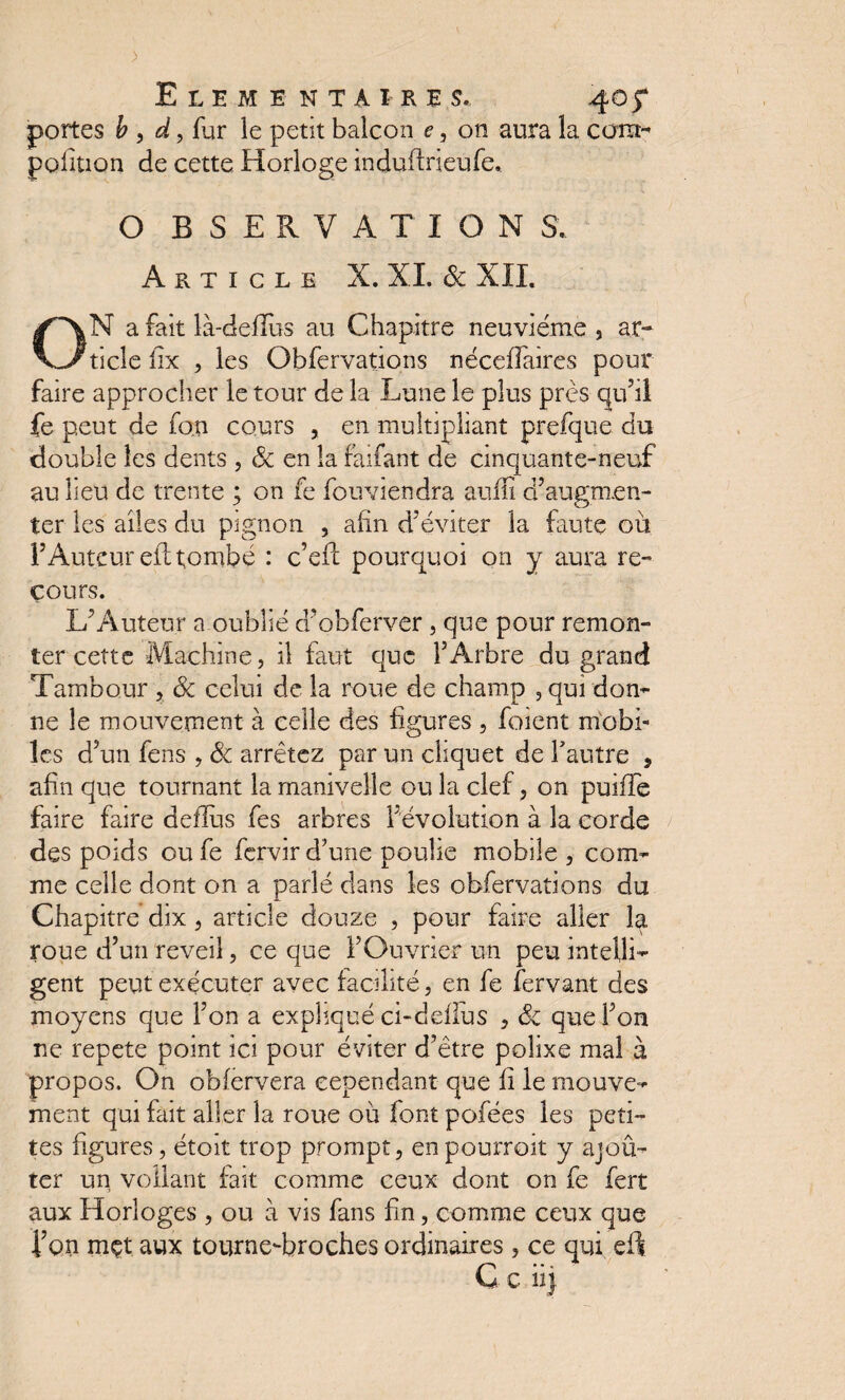 Elémentaires. 40 jT portes b , d, fur le petit balcon e, on aura la carat- polition de cette Horloge induftrieufe. O BSERVATION S. Article X. XL 3c XII. N a fait là-defius au Chapitre neuvième , ar- V^ticlefix , les Obfervations nécefîaires pour faire approcher le tour de la Lune le plus près qu’il fe peut de fan cours , en multipliant prefque du double les dents , 3c en la faifant de cinquante-neuf au lieu de trente ; on fe fouviendra aulîi d’augmen¬ ter les ailes du pignon , afin d’éviter la faute où l’Auteur efl tombé : c’eft pourquoi on y aura re¬ cours. L’Auteur a oublié d’obferver, que pour remon¬ ter cette Machine, il faut que l’Arbre du grand Tambour , 3c celui de la roue de champ , qui don- ne le mouvement à celle des figures , foient mobi¬ les d’un fens , 3c arrêtez par un cliquet de l’autre , afin que tournant la manivelle ou la clef, on puifTe faire faire defïus fes arbres dévolution à la corde des poids ou fe fervir d’une poulie mobile , com¬ me celle dont on a parlé dans les obfervations du Chapitre dix , article douze , pour faire aller la roue d’un reveil, ce que l’Ouvrier un peu intelli¬ gent peut exécuter avec facilité, en fe fervant des moyens que l’on a expliqué ci-deflus , 3c que l’on ne répété point ici pour éviter d’être polixe mal à propos. On obfervera cependant que fi le mouve¬ ment qui fait aller la roue où font pofées les peti¬ tes figures, étoit trop prompt, en pourrait y ajoû- ter un voilant fait comme ceux dont on fe fert aux Horloges , ou à vis fans fin, comme ceux que l’on mçt aux tourne-broches ordinaires , ce qui efl G e ii j