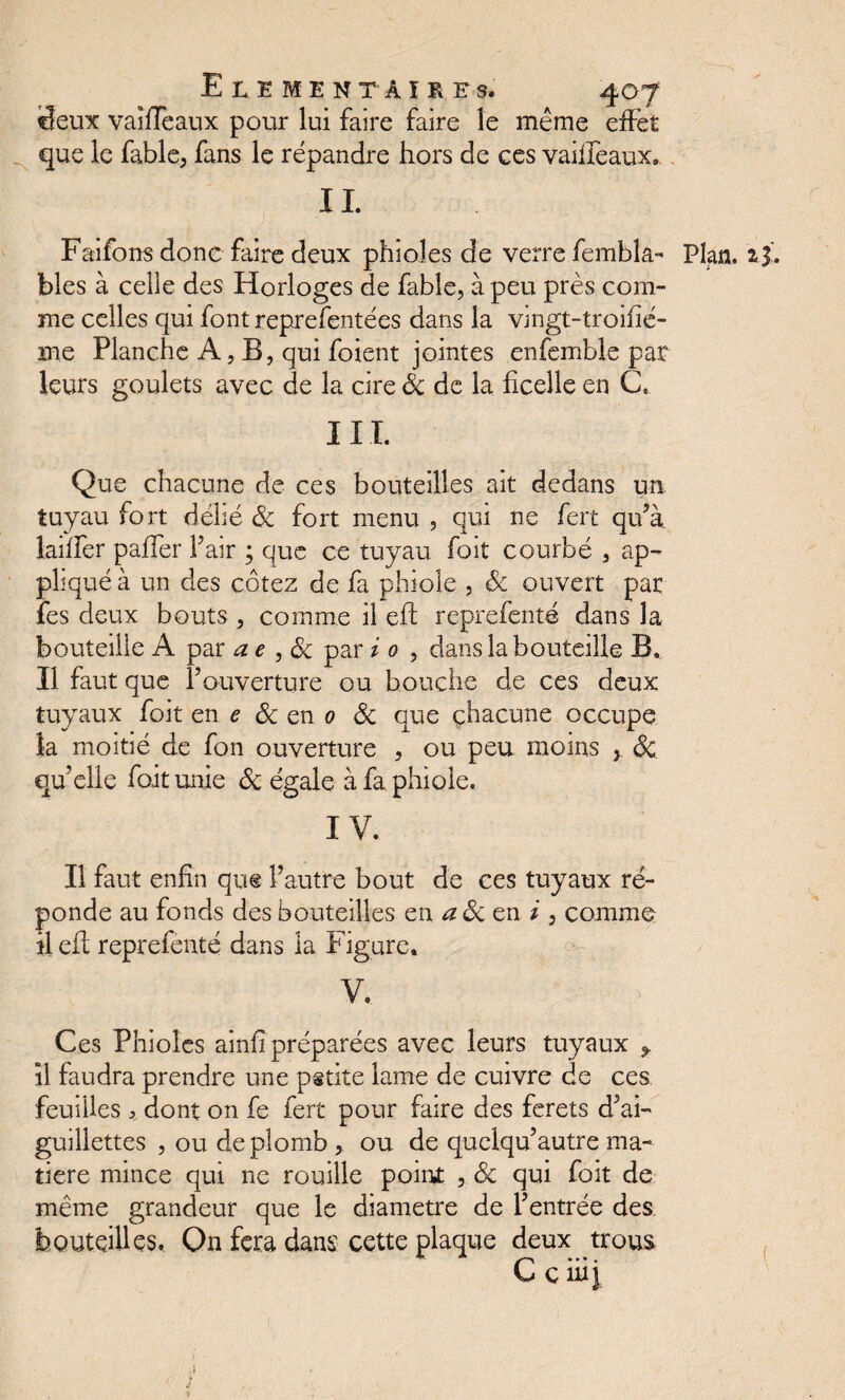 «feux vaifîeaux pour lui faire faire le même effet que le fable, fans le répandre hors de ces vaiffeaux, IL Faifons donc faire deux phioles de verre fembîa- Plan. blés à celie des Horloges de fable, à peu près com¬ me celles qui font reprefentées dans la vingt-troifïé- me Planche A, B, qui foient jointes enfemble par leurs goulets avec de la cire Sc de la ficelle en C. III. Que chacune de ces bouteilles ait dedans un tuyau fort délié Sc fort menu , qui ne fert qu’à biffer paffer F air ; que ce tuyau foit courbé , ap¬ pliqué à un des cotez de fa phioîe , Sc ouvert par fes deux bouts , comme il eft reprefenté dans la bouteille A par ae , Sc par i 0 , dans la bouteille Bb Il faut que Y ouverture ou bouche de ces deux tuyaux foit en e Sc en 0 Sc que chacune occupe la moitié de fon ouverture , ou peu moins y Sc qu’elle foit unie Sc égale à fa phiole. IV. Il faut enfin que l’autre bout de ces tuyaux ré¬ ponde au fonds des bouteilles en aSc en /, comme il efi reprefenté dans la f igure. V. Ces Phioles ainfî préparées avec leurs tuyaux y il faudra prendre une petite lame de cuivre de ces feuilles > dont on fe fert pour faire des ferets d’ai¬ guillettes , ou de plomb , ou de quelqu’autre ma¬ tière mince qui ne rouille point , Sc qui foit de même grandeur que le diamètre de l’entrée des bouteilles. On fera dans cette plaque deux trous C c iiij ,) ;