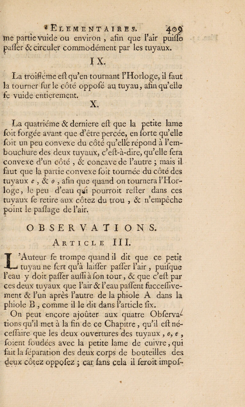 ^•Elémentaire s. 4©f me partie vuide ou environ , afin que l’air puiïle paffer ôc circuler commodément par les tuyaux. IX. La troifiéme efi qu’en tournant l’Horloge, il faut la tourner furie côté oppofé au, tuyau, afin qu’elle fe vuide entièrement. X, La quatrième ôc derniere eft que la petite lame foit forgée avant que d’être percée, en forte qu’elle foit un peu convexe du côté qu’elle répond à l’em¬ bouchure des deux tuyaux, c’eft-à-dire, qu’elle fera convexe d’un côté , ôc concave de l’autre ; mais il faut que la partie convexe foit tournée du côté des tuyaux e 3 Ôc o , afin que quand on tournera l’Hor¬ loge , le peu d’eau qigi pourroit relier dans ces tuyaux fe retire aux cotez du trou , ôc n’empêche point le pallage de l’air. 'A. OBSERVATI O. NS. Article III. L’Auteur fe trompe quand il dit que ce petit tuyau ne fert qu’à laiffer palier l’air , puifque l’eau y doit palier auffiàfon tour, Ôc que c’eli par ces deux tuyaux que l’air ôc l’eau paffent fuccefiive- ment ôc l’un après l’autre de la phioîe A dans la phiole B , comme il le dit dans l’article fix. On peut encore ajoûter aux quatre Obferva^ lions qu’il met à la fin de ce Chapitre, qu’il eli né- celTaire que les deux ouvertures des tuyaux , o, e , foient fondées avec la petite lame de cuivre, qui fait la féparation des deux corps de bouteilles des deux cotez oppofez j car fans cela il feroit impôt-