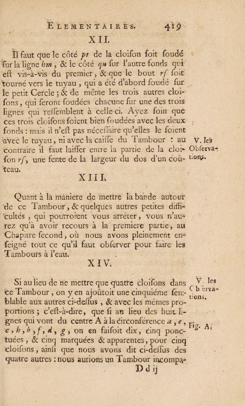 ') XIL Ï1 faut que îe côte pt de la cloifon foit foudë ferla ligne hm , ôc le côté qu fur l’autre fonds qui eft vis-à-vis du premier, ôc que le bout rf foit tourné vers le tuyau , qui a été d’abord fondé fur le petit Cercle ; & de meme les trois autres cloi- fons, qui feront foudées chacune fur une des trois lignes qui reffemblent à celle-ci. Ayez foin que ces trois cloifons foient bien foudées avec les deux fonds : mais il n’eft pas nécelTaire-qu’elles le foient •'avec le tuyau, ni avec la caîfle du Tambour : au contraire il faut laiiîer entre la partie de la cloi- fon r/5 une fente de la largeur du dos d’un cou¬ teau. XIII, Quant à la maniéré de mettre la bande autour ‘de ce Tambour, Sc quelques autres petites diffi¬ cultés , qui pou'rroient vous arrêter, vous n’au¬ rez qu’à avoir recours à la première partie * au Chapitre fécond 3 où nous avons pleinement en- feigné tout ce qu’il faut obferver pour faire les Tambours à l’eau. XIV. ' O J! .(,<•. Si au lieu de ne mettre que quatre cloifons dans ce Tambour , on y en ajoûtoit une cinquième fem- blable aux autres ci-defiùs > ôc avec les mêmes pro¬ portions ; c’elt-à-dire, que il au lieu des huit li¬ gnes qui vont du centre A à la circonférence a , e, c 9 h, b bf9 d , g , on en faifoit dix3 cinq ponc¬ tuées 5 ôc cinq marquées ôc apparentes, pour cinq cloifons, ainfi que nous avons dit ci-deiîus des quatre autres : nous aurions un Tambour incompa- V, le} Obfervâ- V. les C b êrva- tions. Ai