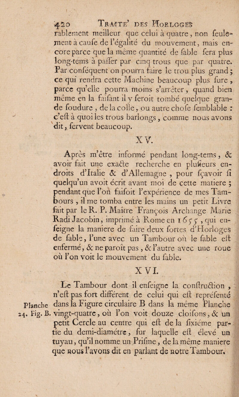 ! J Planche 24. Fig. B y :4^o Traite5 des Horloger rablement meilleur que celui à quatre, non feule* ment à caufe de l’égalité du mouvement, mais en¬ core parce que la même quantité de fable fera plus long-tems à palier par cinq trous que par quatre. Par conféquent on pourra faire le trou plus grand; ce qui rendra cette Machine beaucoup plus fure , parce qu’elle pourra moins s’arrêter, quand bien meme en la faifant il y feroit tombé quelque gran¬ de foudure , de la colle, ou autre chofe femblable : c’eft à quoi les trous barlongs , comme nous avons dit y fervent beaucoup. XV. Après m’être informé pendant long-tems, 8c avoir fait une exaéle recherche en plusieurs en¬ droits d’Italie 8c d’Allemagne ., pour fçavoir fi quelqu’un avoit écrit avant moi de cette matière ; pendant que l’on faifoit l’expérience de mes Tam¬ bours , il me tomba entre les mains un petit Livre fait par le R. P. Maître François Archange Marie Radi Jacobin, imprimé à Rome en 1 6yy , qui en- feigne la maniéré de faire deux fortes d’Horloges de fable, l’une avec un Tambour ou le fable eft enfermé, 8c neparoît pas, 8c l’autre avec une roue où l’on voit le mouvement du fable. XVI. Le Tambour dont il enfeigne la conftruéhon , n’eft pas fort différent de celui qui eft repréfenté dans la Figure circulaire B dans la même Planche . vingt-quatre, où l’on voit douze cloifons, 8c un petit Cercle au centre qui eft de la fixiéme par¬ tie du demi-diamétre, fur laquelle eft élevé un tuyau, qu’il nomme un Prifme, de la même maniéré que nous l’avons dit en parlant de notre Tambour,