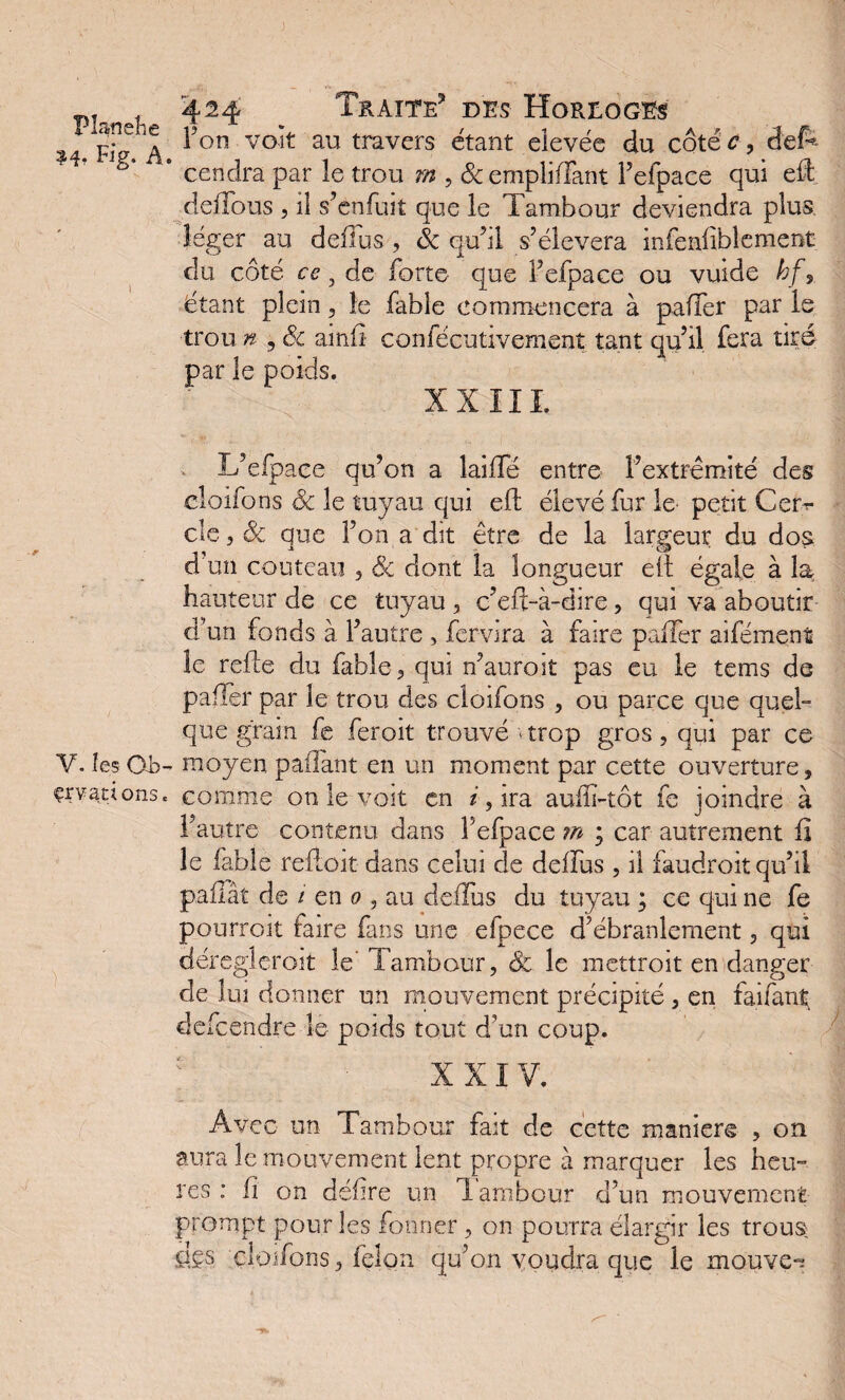 Fi? a ^on vo^ au travers étant eîevéc du côté c, defr * cendra par le trou 7» , &empliffant l’efpace qui eH deHous , il s’enfuit que le Tambour deviendra plus léger au delïus, & qu’il s’élèvera infeafiblement du côté ce, de forte que l’efpace ou vuide hf y étant plein , le fable commencera à pafTer par le trou n ? & ainfî confécutivem.ent tant qu’il fera tiré par le poids. XXIII L’elpace qu’on a lailTé entre l’extrémité des cloifons Sc le tuyau qui eft élevé fur le petit Cer^ cle 5 Sc que l’on a dit être de la largeur du dos d'un couteau , Sc dont la longueur elt égale à la hauteur de ce tuyau , c’eft-à-dire, qui va aboutir d’un fonds à l’autre , fervira à faire palier aifément le relie du fable, qui n’auroit pas eu le tems de palier par le trou des cloifons , ou parce que quel¬ que grain fe feroit trouvé ‘trop gros, qui par ce Y. les Qb- moyen pailant en un moment par cette ouverture, çrvations, comme on le voit en z,ira aulîi-tôt fe joindre à l’autre contenu dans l’efpace m ; car autrement fi le fable refloit dans celui de delïus , il faudroit qu’il pailâî de i en 0 , au delïus du tuyau ; ce qui ne fe pourront faire fans une efpece d’ébranlement, qui déreglcroit le lambour, Sc le mettroit en danger de lui donner un mouvement précipité , en faifant defcendre le poids tout d’un coup. XXIV. Avec un Tambour fait de cette maniéré , on aura le mouvement lent propre à marquer les heu¬ res : lî on délire un lambour d’un mouvement prompt pour les fonner, on pourra élargir les trous des cloifons, félon qu’on voudra que le mouvez