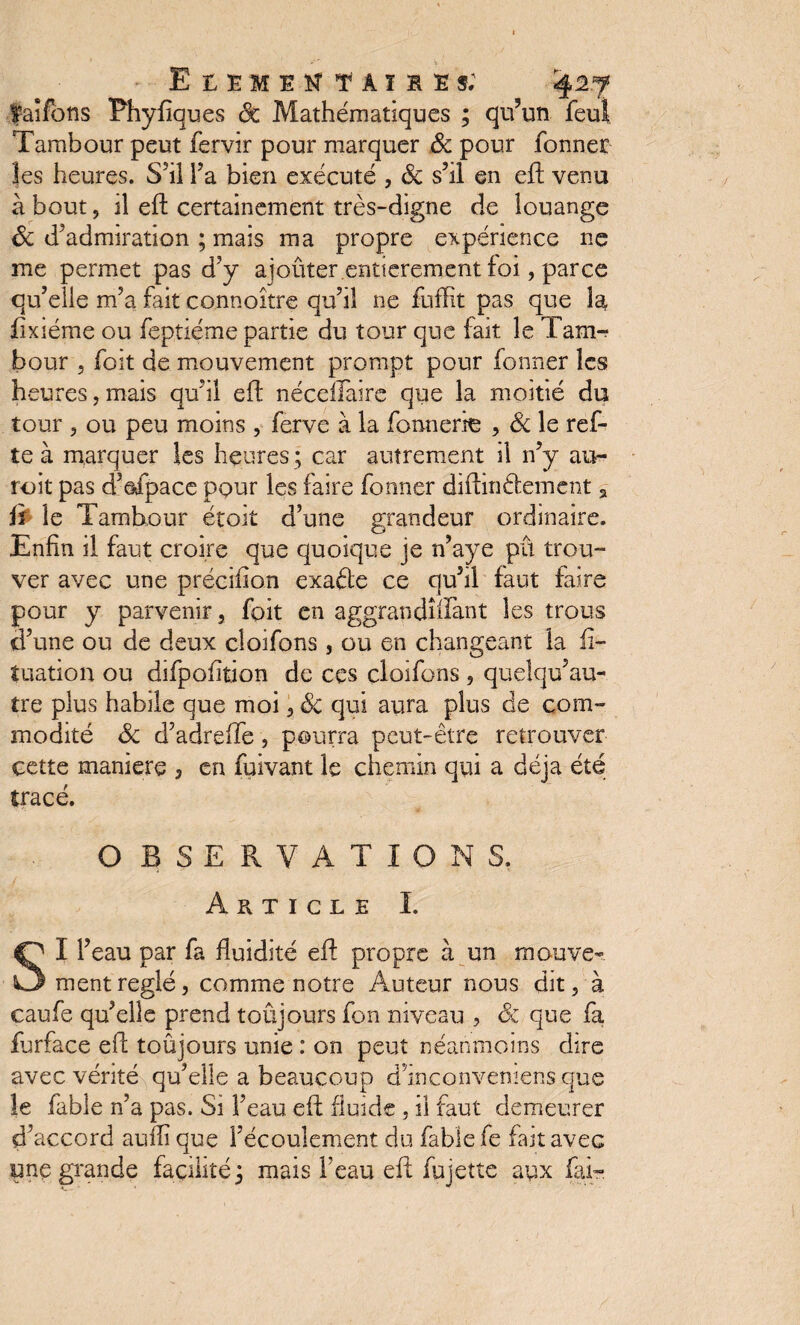 faîfôns Phyfiques Sc Mathématiques ; qu’un feu! Tambour peut fervir pour marquer & pour fonner les heures. S’il Ta bien exécuté , Sc s’il en efh venu à bout, il eft certainement très-digne de louange Sc d’admiration ; mais ma propre expérience ne me permet pas d’y ajoûter.entièrement foi, parce qu’elle m’a fait connoître qu’il ne fufKt pas que la fïxiéme ou feptiéme partie du tour que fait le Tam¬ bour , foit de mouvement prompt pour fonner les heures, mais qu’il eft néceftaire que la moitié du tour 5 ou peu moins , ferve à la fonnerie , Sc le ref- te à marquer les heures ; car autrement il n’y au- roit pas d’efpace pour les faire fonner diftimftement 2 fi le Tambour étoit d’une grandeur ordinaire. Enfin il faut croire que quoique je n’aye pu trou¬ ver avec une précifion exafte ce qu’il faut faire pour y parvenir, foit en aggrandîilànt les trous d’une ou de deux cîoifons , ou en changeant la ii- tuation ou difpofition de ces cîoifons , quelqu’au- tre plus habile que moi, Sc qui aura plus de com¬ modité Sc d’adreiïe, pourra peut-être retrouver cette maniéré 5 en fuivant le chemin qui a déjà été tracé. O B S E R V A T I O N S. Article I. SI l’eau par fa fluidité eft propre à un mouve¬ ment réglé, comme notre Auteur nous dit, à caufe qu’elle prend toujours fon niveau , Sc que fa furface eft toûjours unie : on peut néanmoins dire avec vérité qu’elle a beaucoup d’inconvemens que le fable n’a pas. Si l’eau eft fluide , il faut demeurer d’accord aufiï que l’écoulement du fable fe fait avec une grande facilité 5 mais l’eau eft fu jette aysx fai-