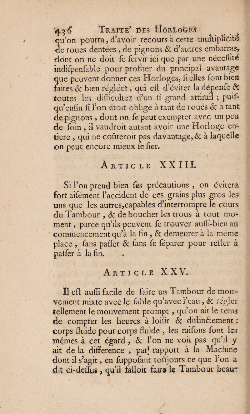 Traité’ ces HôrLo&es qu’on pourra ? d’avoir recours à cette multiplicité de roues dentées , de pignons & d’autres embarras, dont on ne doit fe fervir ici que par une nécefiité indifpenfable pour profiter du principal avantage que peuvent donner ces Horloges, Il elles font bien faites 3c bien réglée^, qui efl d’éviter la dépenfe ôc toutes les difficuîtez d’un fi grand attirail ; puil qu’enfin fi l’on étoit obligé à tant de roues 3c à tant de pignons , dont on fe peut exempter avec un peu de foin , il vaudrait autant avoir une Horloge en¬ tière , qui ne coûterait pas davantage, & à laquelle on peut encore mieux fe fier. ; • ■ r ‘ I Article XXI IL Si l’on prend bien fes précautions , on évitera fort aifément l’accident de ces grains plus gros les uns que les autres,capables d’interrompre le cours du Tambour , 3c déboucher les trous à tout mo¬ ment , parce qu’ils peuvent fe trouver auilï-bien au commencement qu’à la fin , 3c demeurer à la même place , fans paffer 3c fans fe féparer pour relier à palier à la fin. Article XXV, Ï1 efl auffi facile de faire un Tambour de mou¬ vement mixte avec le fable qu’avec l’eau , Sc régler tellement le mouvement prompt , qu’on ait le tems de compter les heures à loifir 3c diflinélement : corps fluide pour corps fluide , les raifons font les mêmes à cet égard , 3c l’on ne voit pas qu’il y ait de la différence , par] rapport à la Machine dont il s’agit, en fuppofant toûjours ce que I on a dit ci-defïus, qu’il falloit faire le Tambour beau