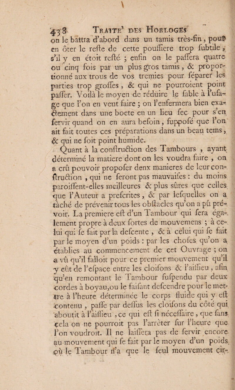 on le battra d’abord dans un tamis très-fin , pouf en ôter le refie de cette pouftiere trop fubtile, s’il y en ètoit refié ; enfin on le pafiera quatre ou cinq fois par un plus gros tamis, ôc propor¬ tionné aux trous de vos, trémies pour féparer les parties trop groffes , & qui ne ppurroient point pafîer. Voilà Je moyen de réduire le fable à l’ufa- ge que Ton en veut faire ; on l’enfermera bien exa* Ôement dans une boete en un lieu fec pour s’en fervir quand on en aura befoin, fuppofé que l’on ait fait toutes ces préparations dans un beau tems 5 ÔC qui ne foit point humide. Quant à la confiruélion des Tambours 3 ayant déterminé la matière dont on les voudra faire , on a crû pouvoir propofer denx maniérés de leur con- fîrufiïon , qui ne feront pas mauvaises : du moins paroiflent-elles meilleures ôc plus sûres que celles, que l’Auteur a preferites , ôc par lefquelles on a tâché de prévenir tous les obflacles qu’on a pu pré» voir. La première eft d’un 1 ambour qui fera éga¬ lement propre à deux fortes de mouvemens ;^à ce¬ lui qui fe fait par la defeentç , Ôc à celui qui le fait par le moyen d’un poids : par les chofes qu’on a établies au commencement de cet Ouvrage ; on a vû qu’il fallait pour ce premier mouvement qu’il -y eût de Fefpace entre les cîoifons ôc l’aiffieu, afin qu’en remontant le 1 ambour fufpendu par deux cordes à boyau,ou le faifant defeendre pour le met¬ tre à l’heure déterminée le corps fluide qui y eft ^contenu , pâlie par delfus les cîoifons du côté qui aboutit à i’aifiieu ,ce qui eft fi néceilaire , que fans cela on ne pourroit pas l’arrêter fur l’heure que Ton voudroit. Il ne ïaifiera pas de fervir encore au mouvement qui fe fait par le moyen d’un poids, le Tambour n’a que le feul mouvement çir~