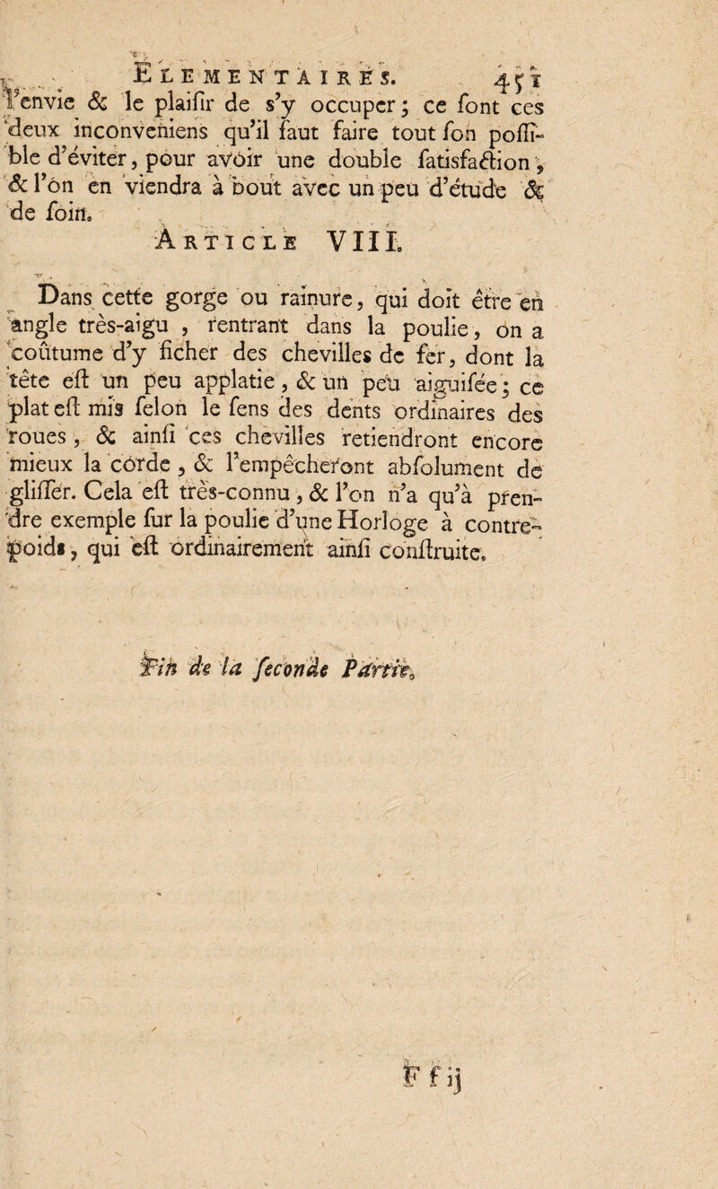 F envie 8c le plaifir de s’y occuper; ce font ces ‘deux inconveniens qu’il faut faire tout fon polïï- ble d’éviter, pour avoir une double fatisfaélion v f&l’ôn en viendra à bout avec un peu d’étude $£ de foin. R T 1 CLE VIIL Dans cette gorge ou rainure, qui doit être en angle très-aigu , rentrant dans la poulie, on a 'coutume d’y ficher des chevilles de fer, dont la tête efl un peu applatie, 8c un peu aiguifée; ce plat efl mis félon le fens des dents ordinaires des roues, 8c ainfî ces chevilles retiendront encore mieux la corde , 8c l’empêcheront abfolument de gliffer. Cela efl très-connu , 8c l’on n’a qu’à pren¬ dre exemple fur la poulie d’une Horloge à contre- poidi, qui efl ordinairement ainfî conüruite.