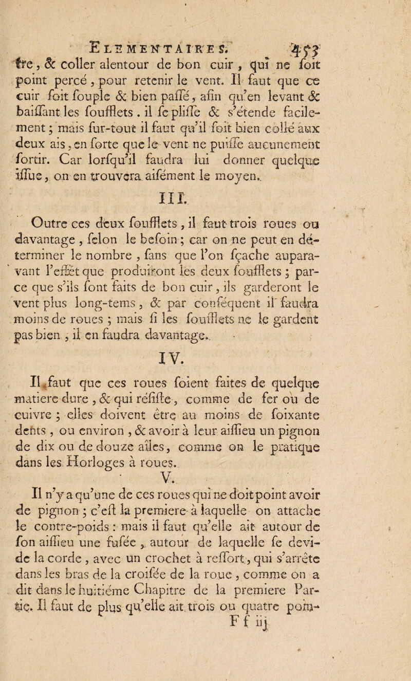 ~ffe 3 8c coller alentour de bon cuir , qui ne foit point percé, pour retenir le vent. Il faut que ce cuir fait fouple & bien pâlie y afin qu’en levant & baillant les foufflets . il fe pliflè Sc s’étende facile¬ ment ; mais fur-tout il faut qu’il foit bien collé aux deux ais. en forte quels vent ne pu file aucunement fortir. Car lorfqu’il faudra lui donner quelque ijlijSj on en trouvera aifément le moyen,. III Outre ces deux foufflets , il faut trois roues ou davantage , félon le befoin ; car on ne peut en dé¬ terminer le nombre , fans que l’on fçache aupara¬ vant l’effet que produiront les deux foufflets ; par¬ ce que s’ils font faits de bon cuir , ils garderont le vent plus long-îems , Ôc par conféquent il faudra moins de roues ; mais fi les foufflets ne le gardent pas bien , il en faudra davantage*. XV. Il «faut que ces roues foient faites de quelque matière dure , 8c qui réfîfle, comme de fer ou de cuivre ; elles doivent être au moins de foixante dents, ou environ , 8c avoir à leur aiffieu un pignon de dix ou de douze ailes, comme on le pratique dans les Horloges à roues. V, Il n’y a qu’une de ces roues qui ne doit point avoir de pignon ; c’eft la première à laquelle on attache le contre-poids : mais il faut qu’elle ait autour de fon aiflieu une fufée , autour de laquelle fe dévi¬ de la corde , avec un crochet à reffort, qui s’arrête dans les bras de la croifée de la roue , comme on a dit dans le huitième Chapitre de la première Far- lie. Il faut de plus quelle ait trois ou quatre poxm* Ffiii *