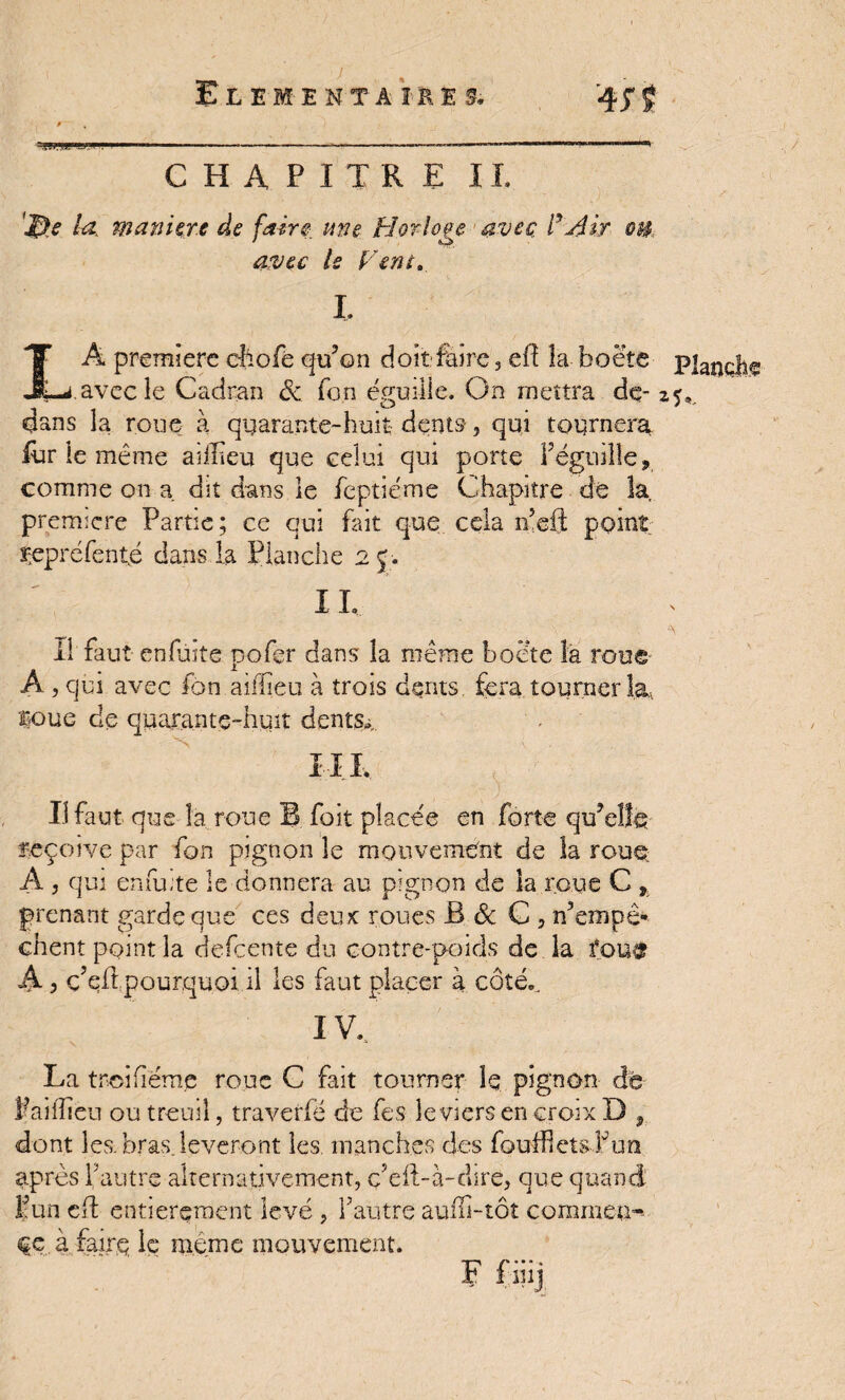 ELEMENTAIRES. -fjf j CHAPITRE IL 'JB* la, manière de faire une Horloge avec, i .Air ®U avec le Vent» I. LÂ première eftofè qu’on doit:faire, eft la boëte p|anç|1? avec le Cadran & fon égaille. On mettra de- z^ dans la roue à quarante-huit- dents-, qui tournera iùr le même ai if eu que celui qui porte Véguille, comme on a. dit dans le feptiéme Chapitre dé la première Partie ; ce qui fait que cela n’eft point repréfenté dans la Planche 2J. 11. il faut enfuite pofçr dans la même boéte la roue A , qui avec fon ailiieu à trois dents, fera tourner la, Boue de quarante-huit dents,, I IL Il faut que la roue B foit placée en forte qu’elfe reçoive par fon pignon le mouvement de la roue A , qui enfu-te le donnera au pignon de la roue C , prenant garde que ces deux: roues B & C 3 S’empê¬ chent point la defeente du contre-poids de la fou& A 3 c’eft pourquoi il les faut placer à côté., IV. N La tr.oifiéme roue C fait tourner le pignon dé Paiilieu ou treuil, traverfë de fes leviers en croix D , dont les bras lèveront les. manches des fouiflets Fun après fautre alternativement, defl-à-dsre, que quand Vun ed entièrement levé , Vautre auffi-tôt commen¬ ce à faire le même mouvement. E fiiij