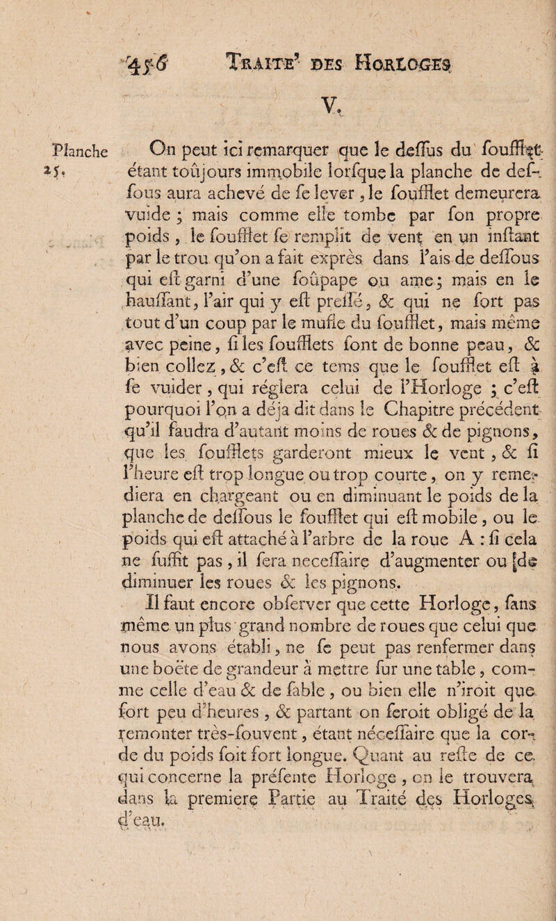 r^f& Traite5 des-, Horeoges: étant toujours immobile lorfquela planche de def- fous aura achevé de fe lever , le foufflet demeurera vende ; mais comme elle tombe par fon propre poids , le foufflet fe remplit de vent en un inflant par le trou qu’on a fait exprès dans Fais de deffous qui elt garni d'une foûpape ou ame; mais en le hauffant, l’air qui y efl prelle, 6c qui ne fort pas tout d’un coup par le mufle du foufflet, mais même avec peine, files foufflets font de bonne peau, 6c bien collez, 6c c’efi ce terns que le foufflet efl % fe vuider, qui réglera celui de l’Horloge ; c’eft pourquoi l’o(n a déjà dit dans le Chapitre précédent qu’il faudra d’autant moins de roues & de pignons, que les feuillets garderont mieux le vent , 6c fï l’heure efl trop longue ou trop courte, on y remen¬ diera en chargeant ou en diminuant le poids de la planche de délions le foufflet qui efl mobile, ou le poids qui efl attaché à l’arbre de la roue A : fi cela ne fuffit pas , il fera necefîairç d’augmenter ou [de diminuer les roues 6c les pignons. Il faut encore obferver que cette Horloge, fans même un plus grand nombre de roues que celui que nous avons établi, ne fe peut pas renfermer dans une boété de grandeur à mettre fur une table, com¬ me celle d’eau & de fable , ou bien elle n’iroit que. fort peu d’heures , 6c partant on feroit obligé de la Remonter très-fouvent, étant néceflaire que la com. de du poids fo.it fort longue. Quant au refte de ce qui concerne la préfente Horloge , on le trouvera, dans la première Partie au Traité des Horloges, d'eau.