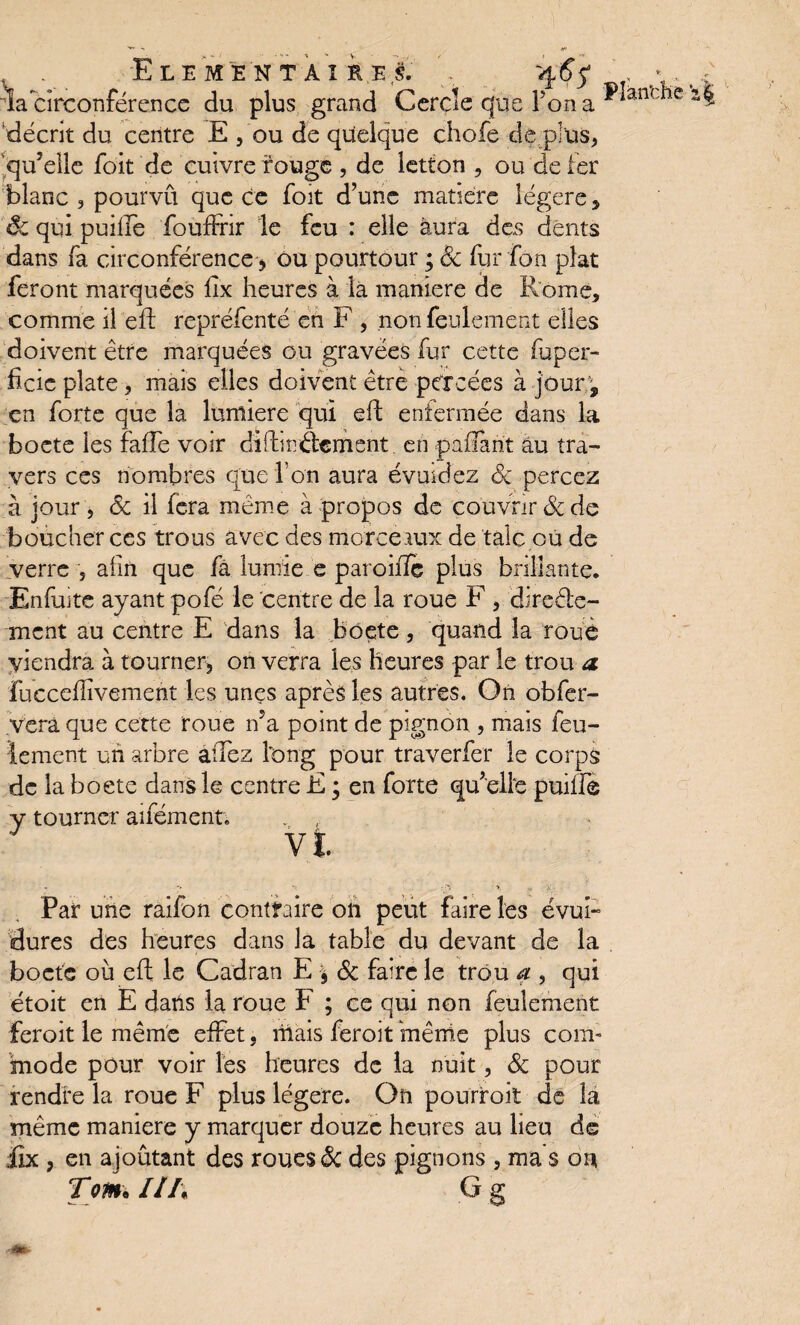 ELEMENTAIRES. ' , 4 6$ ; . > la circonférence du plus grand Cercle que Ton a ^ ànl e décrit du centre E , ou de quelque chofe de plus, qu’elle foit de cuivre rouge, de letton , ou de 1er blanc , pourvu que ce foit d’une matière légère , 8c qui puille foufFrir le feu : elle aura des dents dans fa circonférence > ou pourtour ; 8c fur fon plat feront marquées iix heures à la maniéré de Rome, comme il eft repréfenté en F , non feulement elles doivent être marquées ou gravées fur cette fuper- ficie plate, mais elles doivent être percées à joury en forte que la lumière qui eft enfermée dans la boete les fafîe voir difbnâement. en pafîarit au tra¬ vers ces nombres que l’on aura évuidez 8c percez à jour , 8c il fera même à propos de couvrir 8c de boucher ces trous avec des morceaux de talc ou de verre , afin que fà lumie e paroiiîe plus brillante. Enfuite ayant pofé le centre de la roue F , direéte- ment au centre E dans la boete, quand la roue viendra à tourner, on verra les heures par le trou a fuccefîïvemerit les unes après les autres. On obfer- yerâ que cette roue n?a point de pignon , mais feu¬ lement un arbre allez long pour traverfer le corps de la boete dans le centre E ; en forte qu’elle puiffè y tourner aifément. VI. *» -y •>. x Par une raifon contraire 011 peut faire les évui- dures des heures dans la table du devant de la boete où eft le Cadran E 9 6c faire le trou a , qui étoit en E dans la roue F ; ce qui non feulement feroit le même effet, mais feroit même plus com¬ mode pour voir lés heures de la nuit, 8c pour rendre la roue F plus légère. On pourroit de la même maniéré y marquer douze heures au lieu de dix , en ajoutant des roues 6c des pignons , ma s on Tqm* IlI\ G g